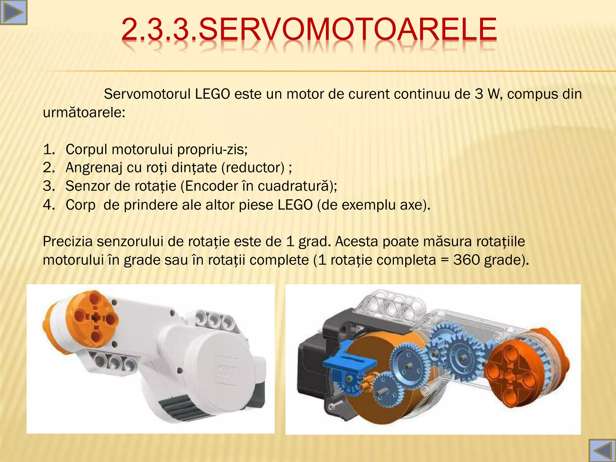 2.3.3.SERVOMOTOARELE
Servomotorul LEGO este un motor de curent continuu de 3 W, compus din
următoarele:
1. Corpul motorului propriu-zis;
2. Angrenaj cu roți dințate (reductor) ;
3. Senzor de rotație (Encoder în cuadratură);
4. Corp de prindere ale altor piese LEGO (de exemplu axe).
Precizia senzorului de rotație este de 1 grad. Acesta poate măsura rotațiile
motorului în grade sau în rotații complete (1 rotație completa = 360 grade).
 