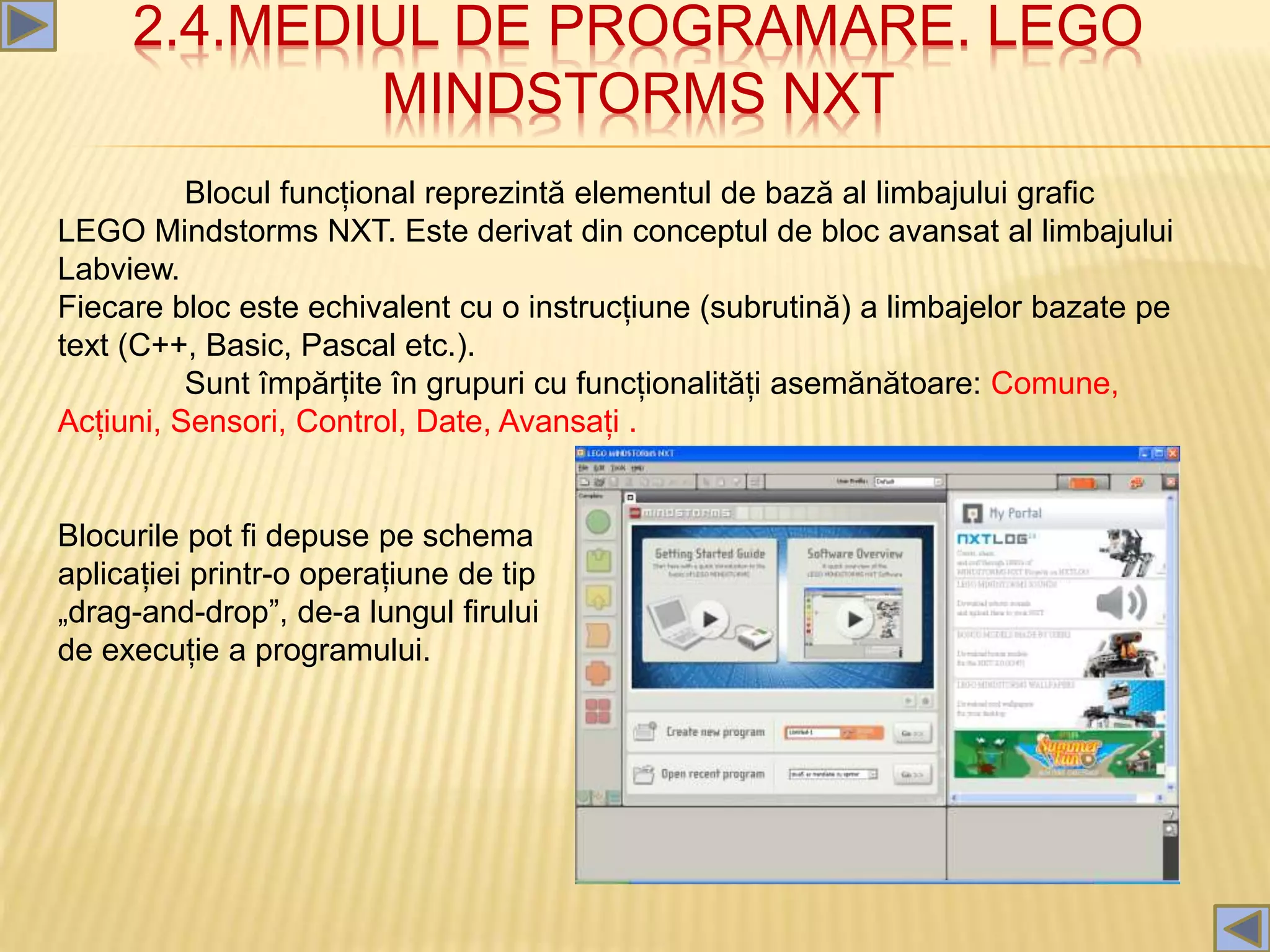 2.4.MEDIUL DE PROGRAMARE. LEGO
MINDSTORMS NXT
Blocul funcțional reprezintă elementul de bază al limbajului grafic
LEGO Mindstorms NXT. Este derivat din conceptul de bloc avansat al limbajului
Labview.
Fiecare bloc este echivalent cu o instrucțiune (subrutină) a limbajelor bazate pe
text (C++, Basic, Pascal etc.).
Sunt împărțite în grupuri cu funcționalități asemănătoare: Comune,
Acțiuni, Sensori, Control, Date, Avansați .
Blocurile pot fi depuse pe schema
aplicației printr-o operațiune de tip
„drag-and-drop”, de-a lungul firului
de execuție a programului.
 