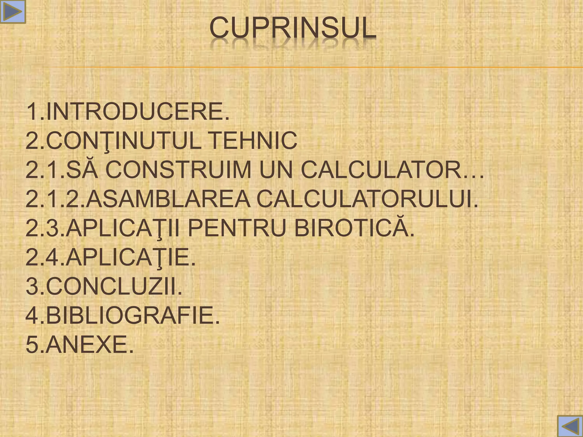 CUPRINSUL
1.INTRODUCERE.
2.CONŢINUTUL TEHNIC
2.1.SĂ CONSTRUIM UN CALCULATOR…
2.1.2.ASAMBLAREA CALCULATORULUI.
2.3.APLICAŢII PENTRU BIROTICĂ.
2.4.APLICAŢIE.
3.CONCLUZII.
4.BIBLIOGRAFIE.
5.ANEXE.
 