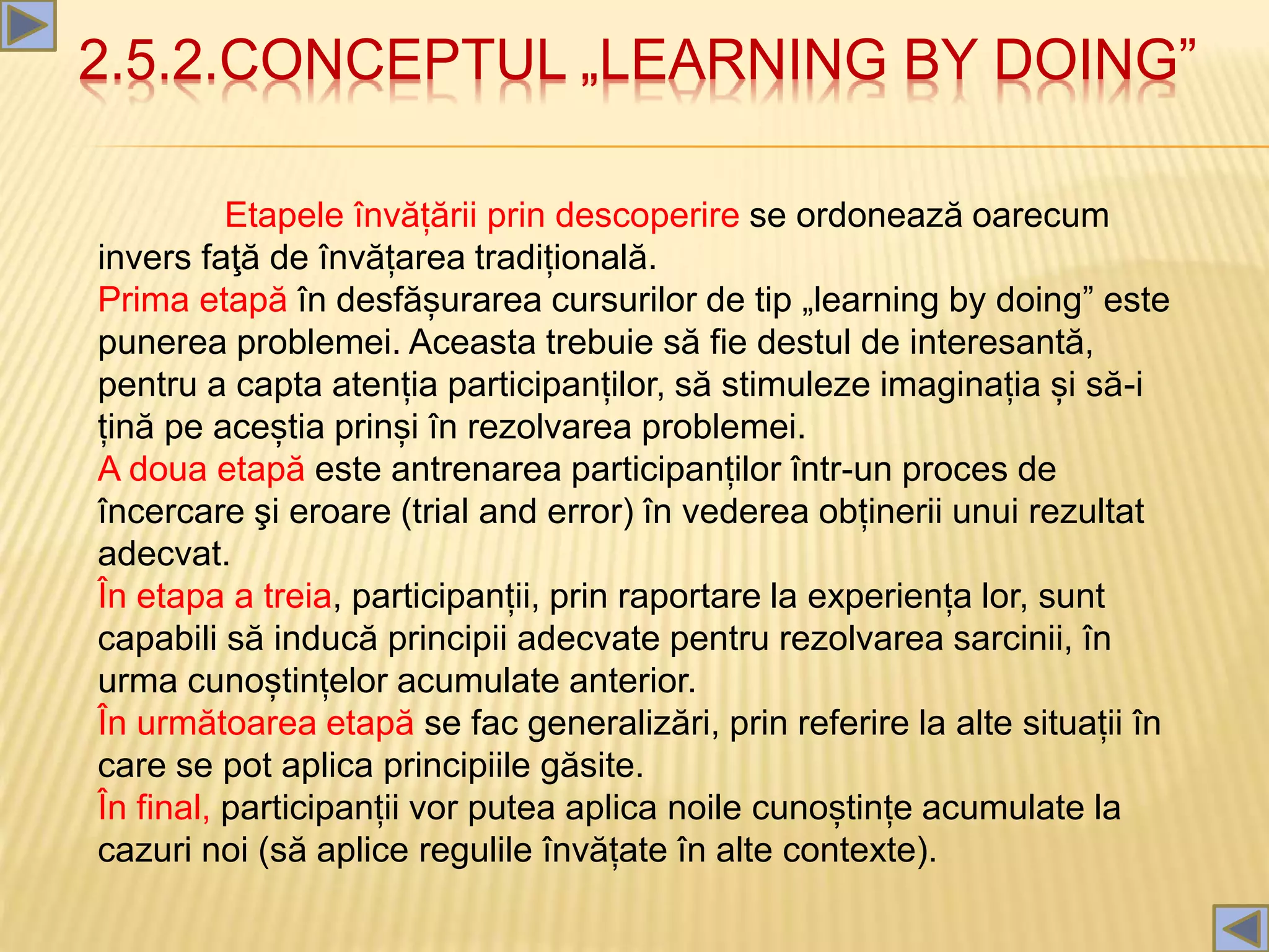 2.5.2.CONCEPTUL „LEARNING BY DOING”
Etapele învățării prin descoperire se ordonează oarecum
invers faţă de învățarea tradițională.
Prima etapă în desfășurarea cursurilor de tip „learning by doing” este
punerea problemei. Aceasta trebuie să fie destul de interesantă,
pentru a capta atenția participanților, să stimuleze imaginația și să-i
țină pe aceștia prinși în rezolvarea problemei.
A doua etapă este antrenarea participanților într-un proces de
încercare şi eroare (trial and error) în vederea obținerii unui rezultat
adecvat.
În etapa a treia, participanții, prin raportare la experiența lor, sunt
capabili să inducă principii adecvate pentru rezolvarea sarcinii, în
urma cunoștințelor acumulate anterior.
În următoarea etapă se fac generalizări, prin referire la alte situații în
care se pot aplica principiile găsite.
În final, participanții vor putea aplica noile cunoștințe acumulate la
cazuri noi (să aplice regulile învățate în alte contexte).
 