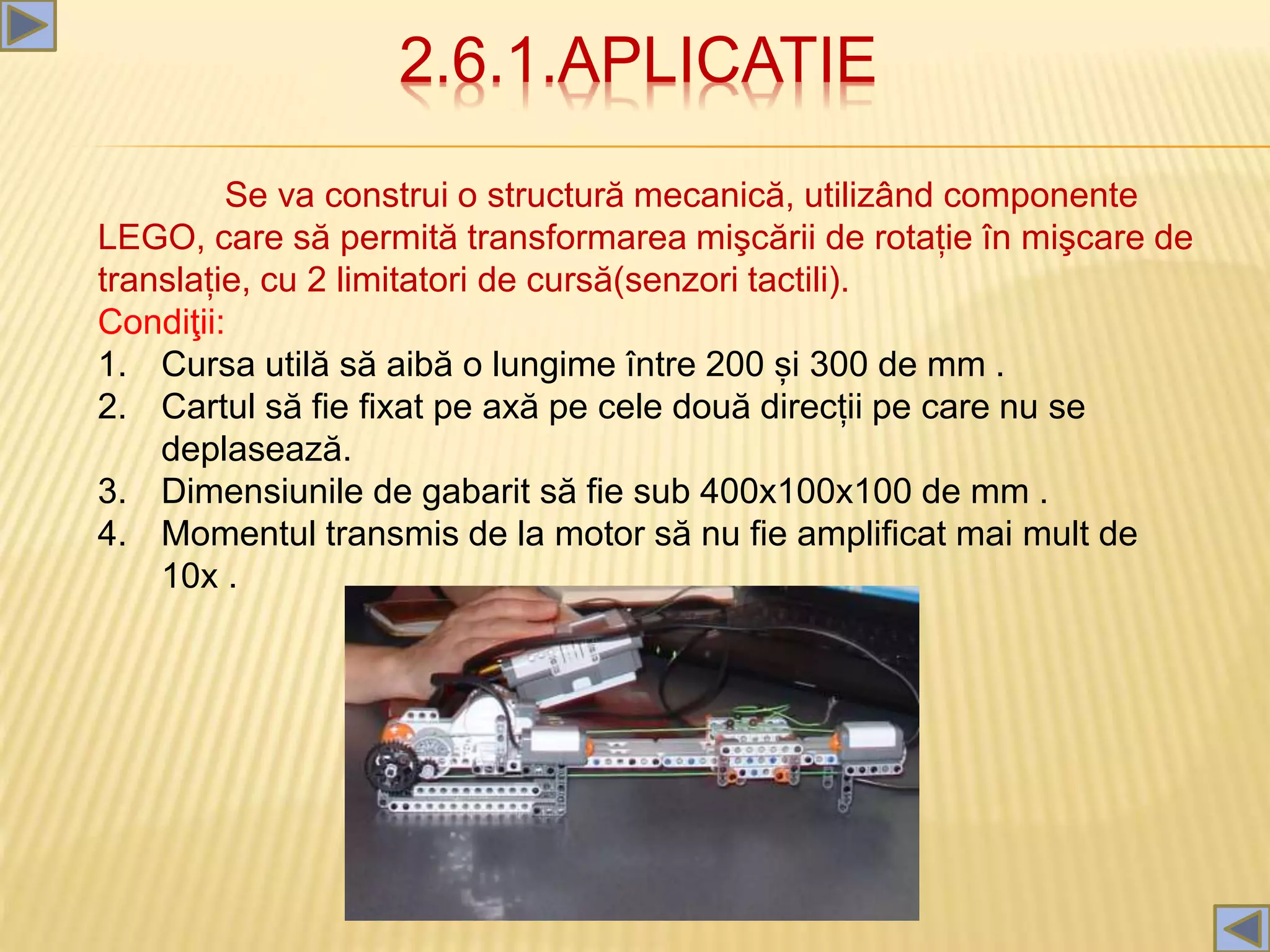 2.6.1.APLICATIE
Se va construi o structură mecanică, utilizând componente
LEGO, care să permită transformarea mişcării de rotație în mişcare de
translație, cu 2 limitatori de cursă(senzori tactili).
Condiţii:
1. Cursa utilă să aibă o lungime între 200 și 300 de mm .
2. Cartul să fie fixat pe axă pe cele două direcții pe care nu se
deplasează.
3. Dimensiunile de gabarit să fie sub 400x100x100 de mm .
4. Momentul transmis de la motor să nu fie amplificat mai mult de
10x .
 
