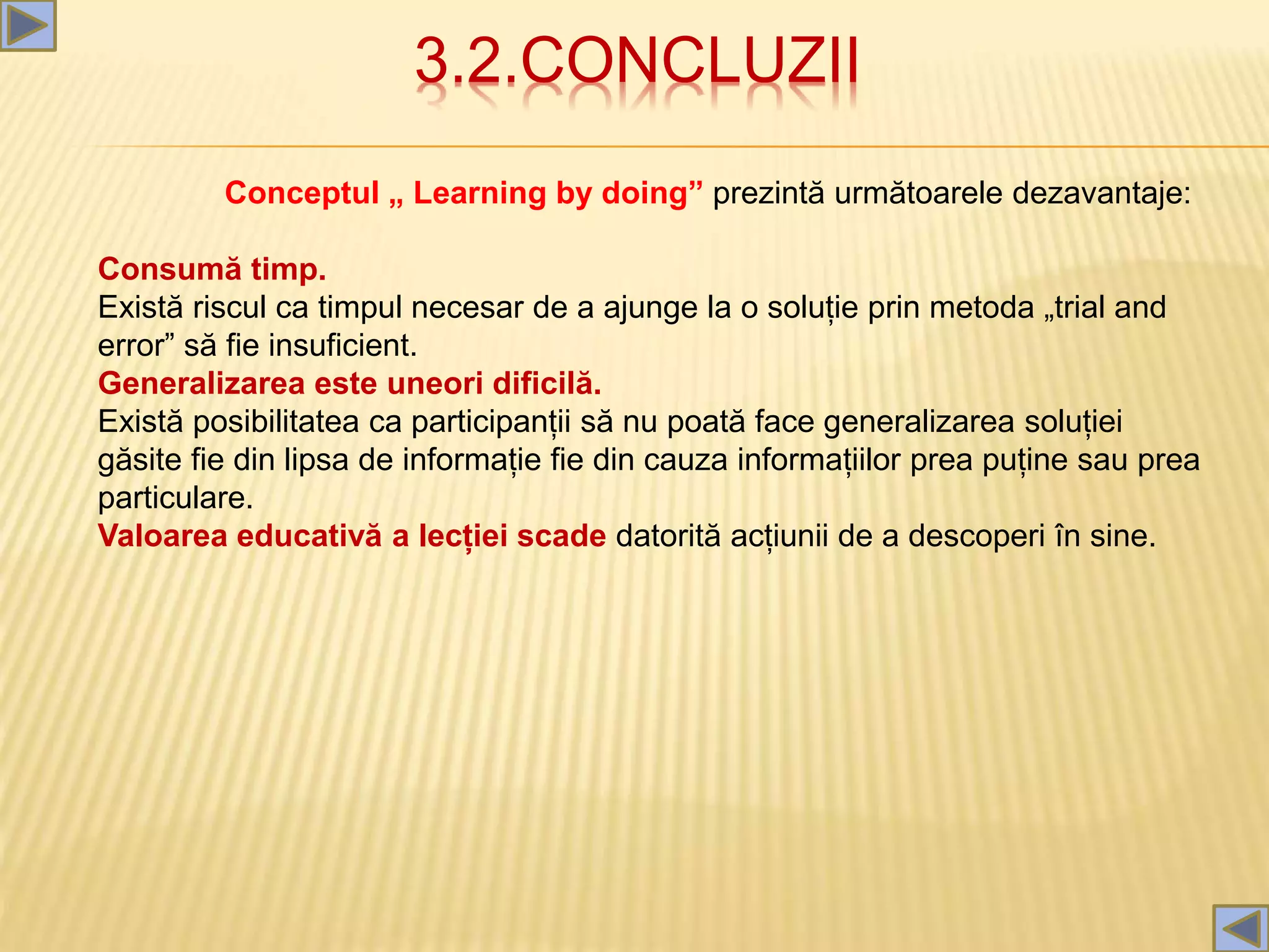 3.2.CONCLUZII
Conceptul „ Learning by doing” prezintă următoarele dezavantaje:
Consumă timp.
Există riscul ca timpul necesar de a ajunge la o soluție prin metoda „trial and
error” să fie insuficient.
Generalizarea este uneori dificilă.
Există posibilitatea ca participanții să nu poată face generalizarea soluției
găsite fie din lipsa de informație fie din cauza informațiilor prea puține sau prea
particulare.
Valoarea educativă a lecției scade datorită acțiunii de a descoperi în sine.
 