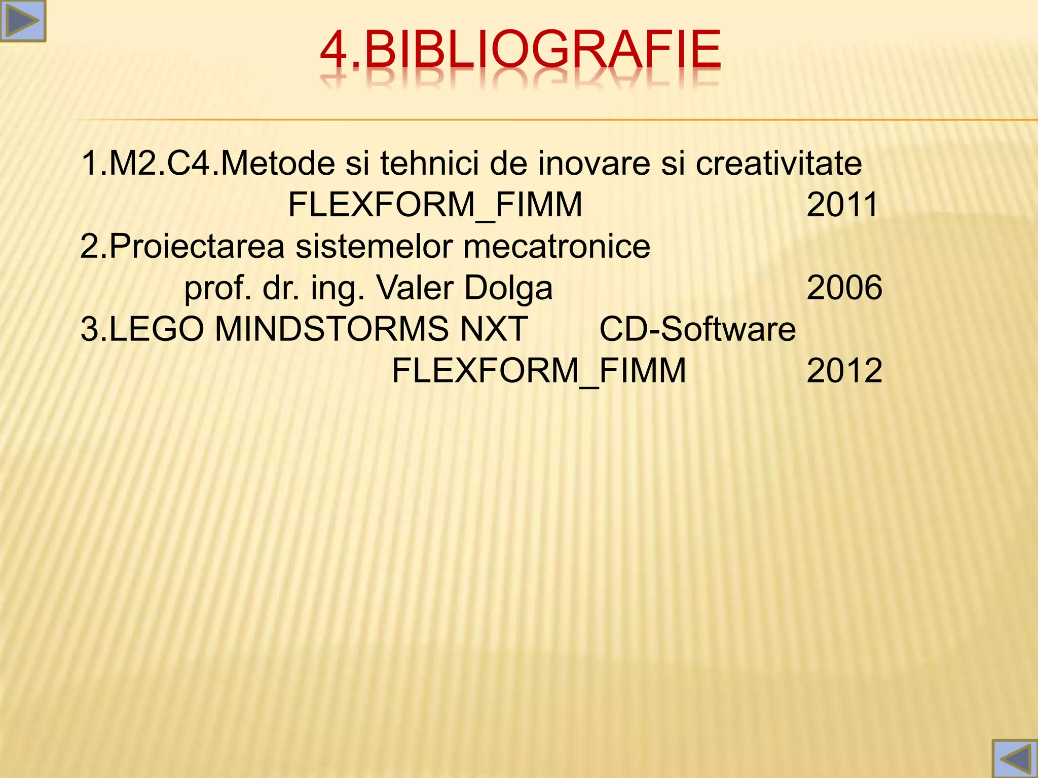 4.BIBLIOGRAFIE
1.M2.C4.Metode si tehnici de inovare si creativitate
FLEXFORM_FIMM 2011
2.Proiectarea sistemelor mecatronice
prof. dr. ing. Valer Dolga 2006
3.LEGO MINDSTORMS NXT CD-Software
FLEXFORM_FIMM 2012
 
