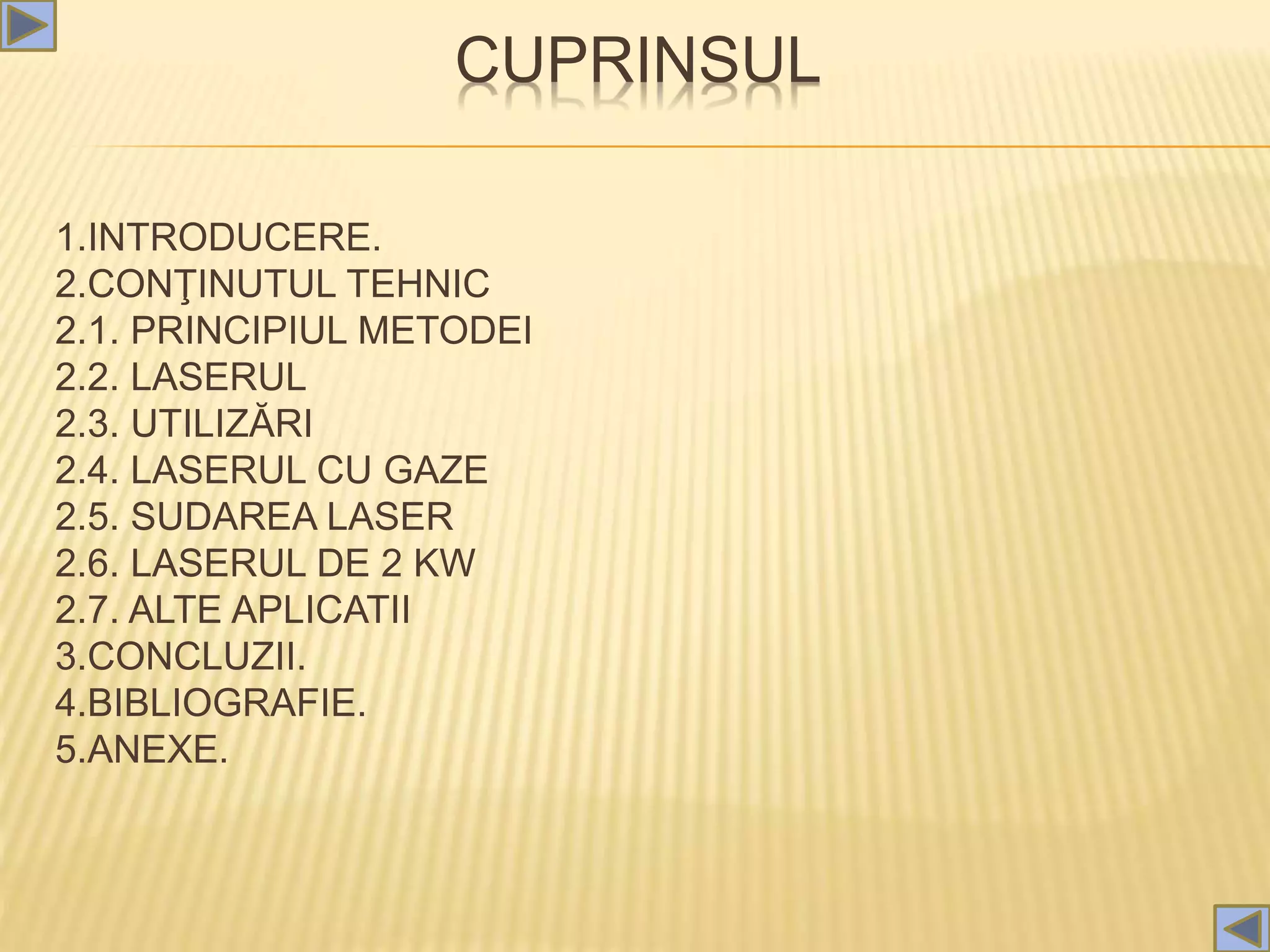 CUPRINSUL
1.INTRODUCERE.
2.CONŢINUTUL TEHNIC
2.1. PRINCIPIUL METODEI
2.2. LASERUL
2.3. UTILIZĂRI
2.4. LASERUL CU GAZE
2.5. SUDAREA LASER
2.6. LASERUL DE 2 KW
2.7. ALTE APLICATII
3.CONCLUZII.
4.BIBLIOGRAFIE.
5.ANEXE.
 