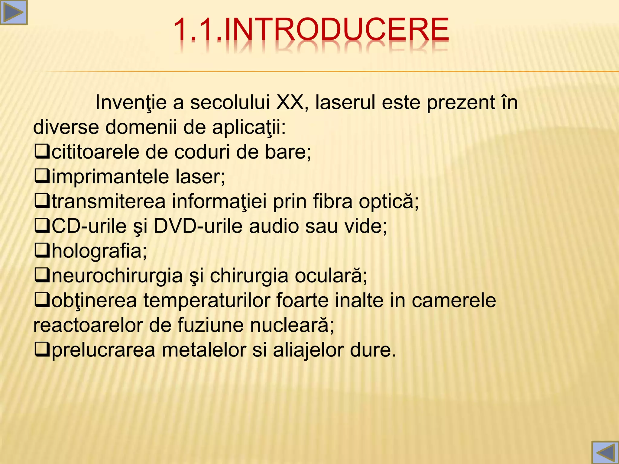 1.1.INTRODUCERE
Invenţie a secolului XX, laserul este prezent în
diverse domenii de aplicaţii:
cititoarele de coduri de bare;
imprimantele laser;
transmiterea informaţiei prin fibra optică;
CD-urile şi DVD-urile audio sau vide;
holografia;
neurochirurgia şi chirurgia oculară;
obţinerea temperaturilor foarte inalte in camerele
reactoarelor de fuziune nucleară;
prelucrarea metalelor si aliajelor dure.
 
