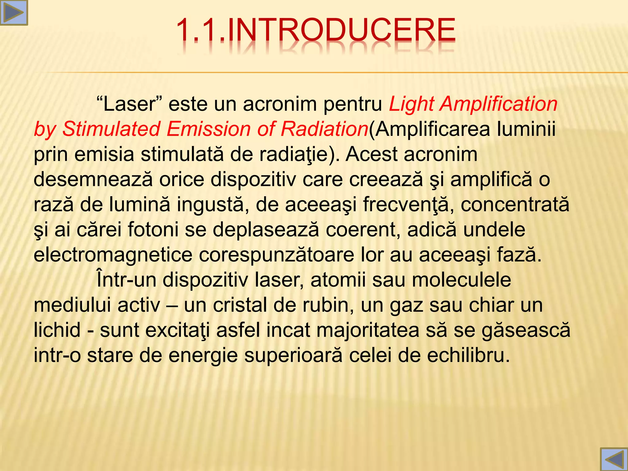 1.1.INTRODUCERE
“Laser” este un acronim pentru Light Amplification
by Stimulated Emission of Radiation(Amplificarea luminii
prin emisia stimulată de radiaţie). Acest acronim
desemnează orice dispozitiv care creează şi amplifică o
rază de lumină ingustă, de aceeaşi frecvenţă, concentrată
şi ai cărei fotoni se deplasează coerent, adică undele
electromagnetice corespunzătoare lor au aceeaşi fază.
Într-un dispozitiv laser, atomii sau moleculele
mediului activ – un cristal de rubin, un gaz sau chiar un
lichid - sunt excitaţi asfel incat majoritatea să se găsească
intr-o stare de energie superioară celei de echilibru.
 