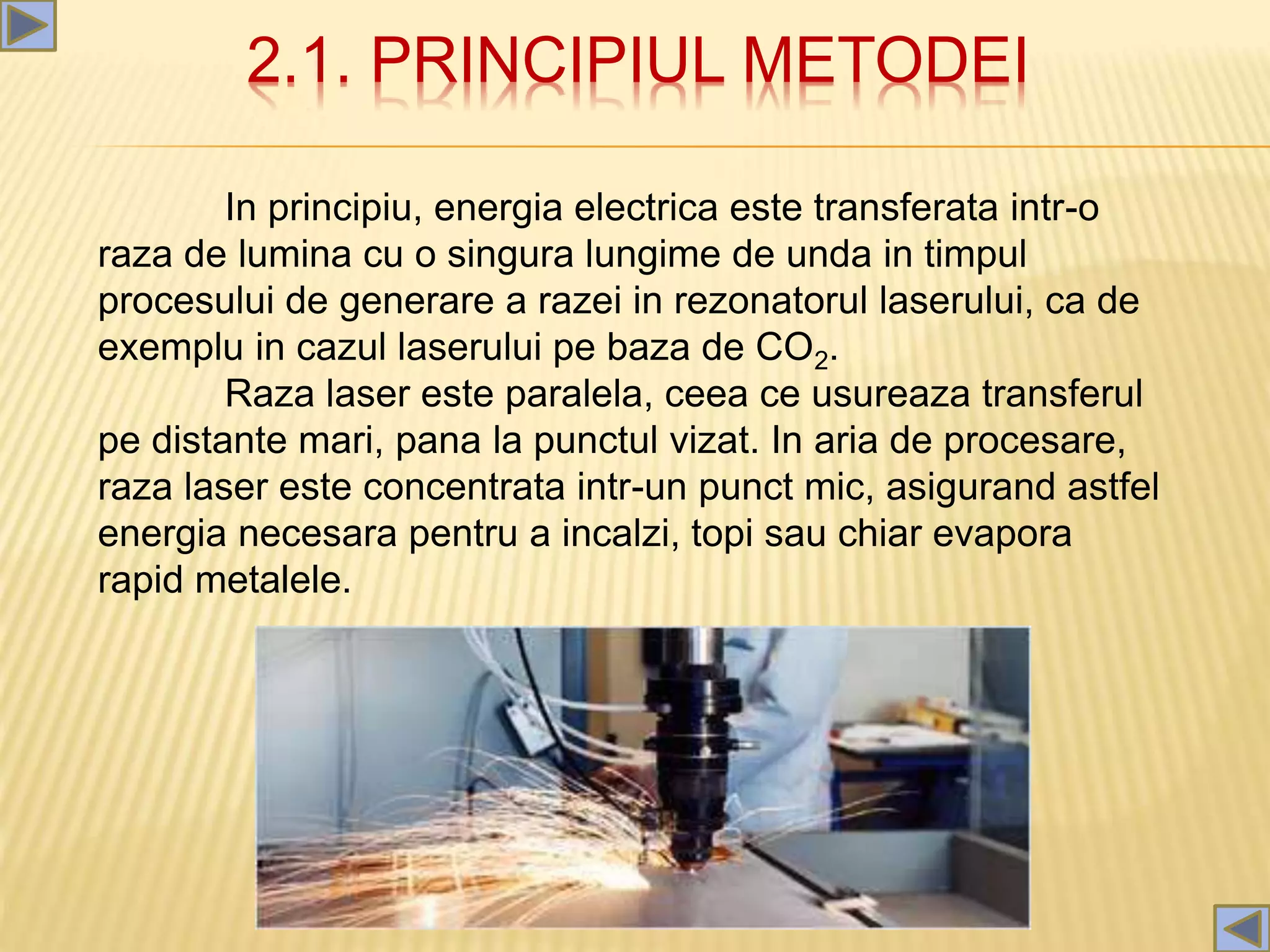 2.1. PRINCIPIUL METODEI
In principiu, energia electrica este transferata intr-o
raza de lumina cu o singura lungime de unda in timpul
procesului de generare a razei in rezonatorul laserului, ca de
exemplu in cazul laserului pe baza de CO2.
Raza laser este paralela, ceea ce usureaza transferul
pe distante mari, pana la punctul vizat. In aria de procesare,
raza laser este concentrata intr-un punct mic, asigurand astfel
energia necesara pentru a incalzi, topi sau chiar evapora
rapid metalele.
 