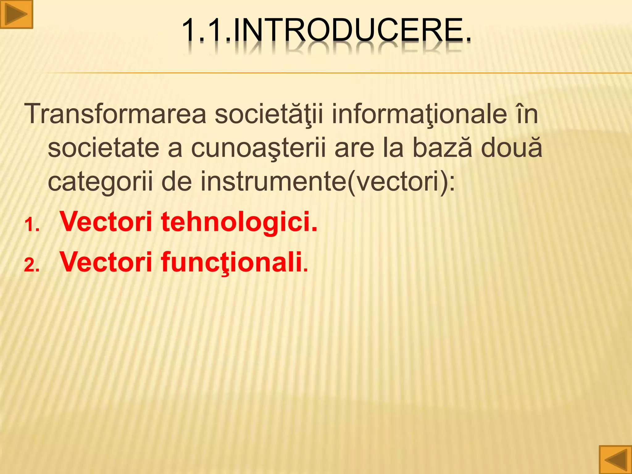 1.1.INTRODUCERE.
Transformarea societăţii informaţionale în
societate a cunoaşterii are la bază două
categorii de instrumente(vectori):
1. Vectori tehnologici.
2. Vectori funcţionali.
 
