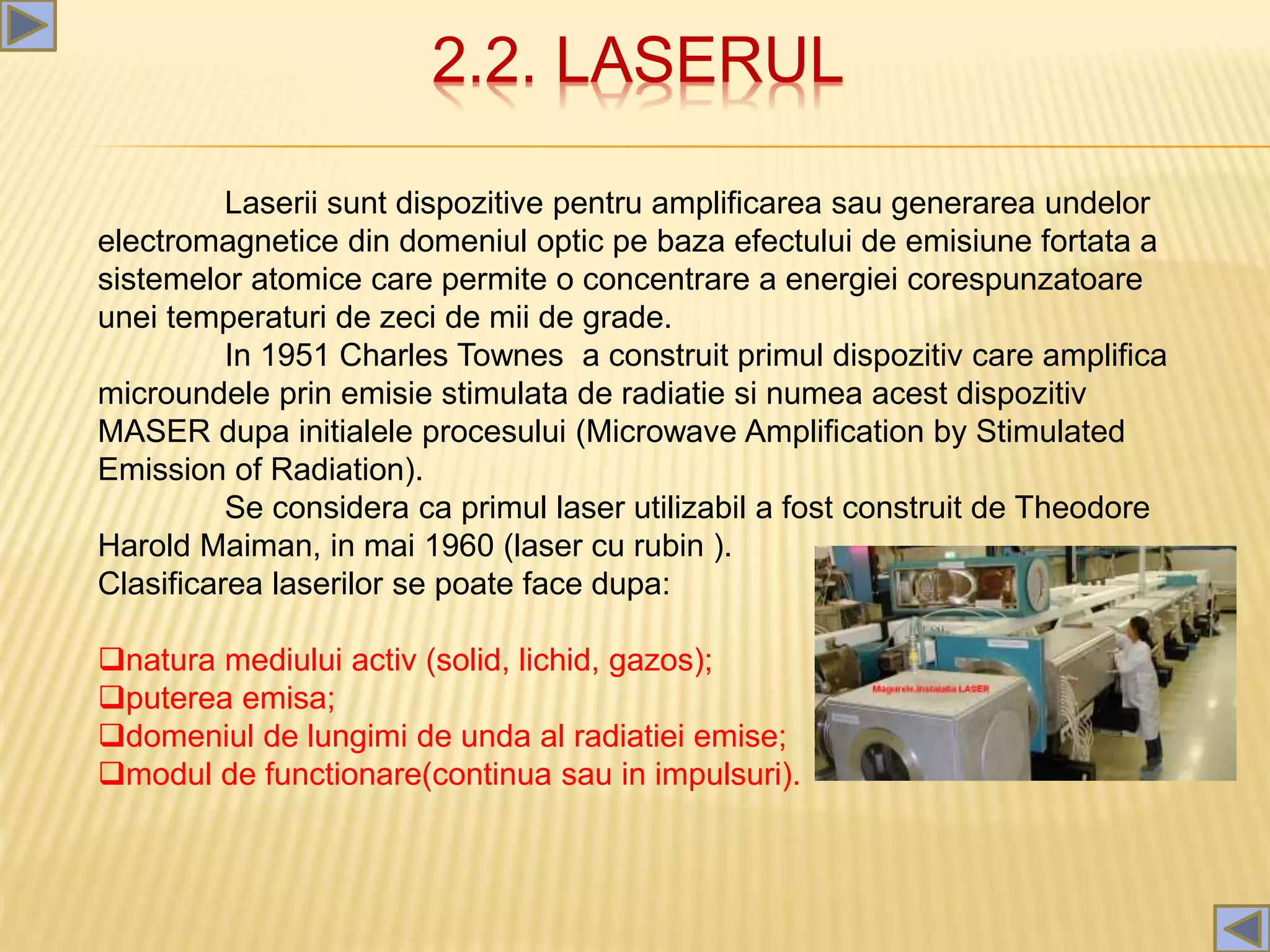 2.2. LASERUL
Laserii sunt dispozitive pentru amplificarea sau generarea undelor
electromagnetice din domeniul optic pe baza efectului de emisiune fortata a
sistemelor atomice care permite o concentrare a energiei corespunzatoare
unei temperaturi de zeci de mii de grade.
In 1951 Charles Townes a construit primul dispozitiv care amplifica
microundele prin emisie stimulata de radiatie si numea acest dispozitiv
MASER dupa initialele procesului (Microwave Amplification by Stimulated
Emission of Radiation).
Se considera ca primul laser utilizabil a fost construit de Theodore
Harold Maiman, in mai 1960 (laser cu rubin ).
Clasificarea laserilor se poate face dupa:
natura mediului activ (solid, lichid, gazos);
puterea emisa;
domeniul de lungimi de unda al radiatiei emise;
modul de functionare(continua sau in impulsuri).
 