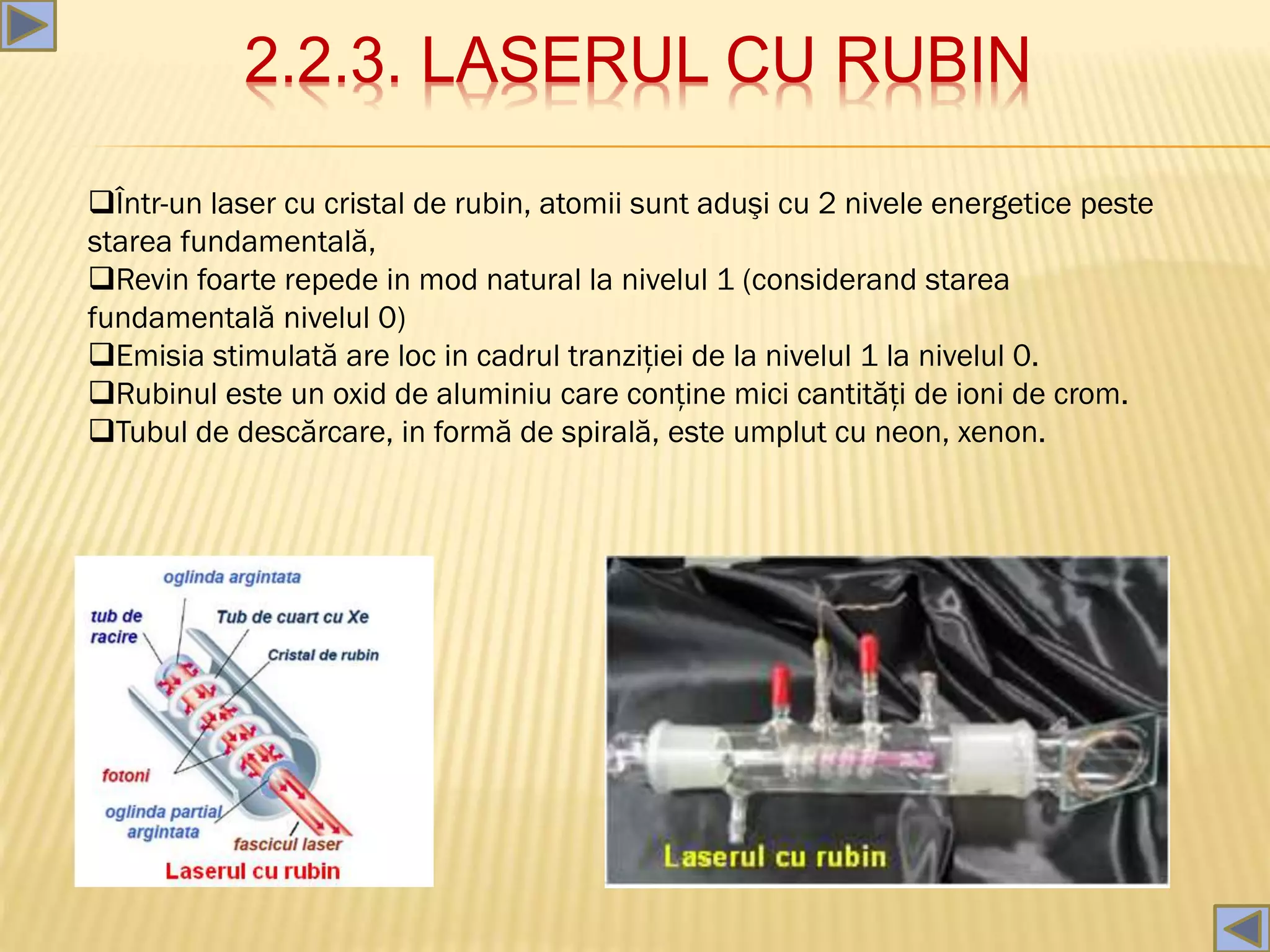 2.2.3. LASERUL CU RUBIN
Într-un laser cu cristal de rubin, atomii sunt aduşi cu 2 nivele energetice peste
starea fundamentală,
Revin foarte repede in mod natural la nivelul 1 (considerand starea
fundamentală nivelul 0)
Emisia stimulată are loc in cadrul tranziţiei de la nivelul 1 la nivelul 0.
Rubinul este un oxid de aluminiu care conţine mici cantităţi de ioni de crom.
Tubul de descărcare, in formă de spirală, este umplut cu neon, xenon.
 