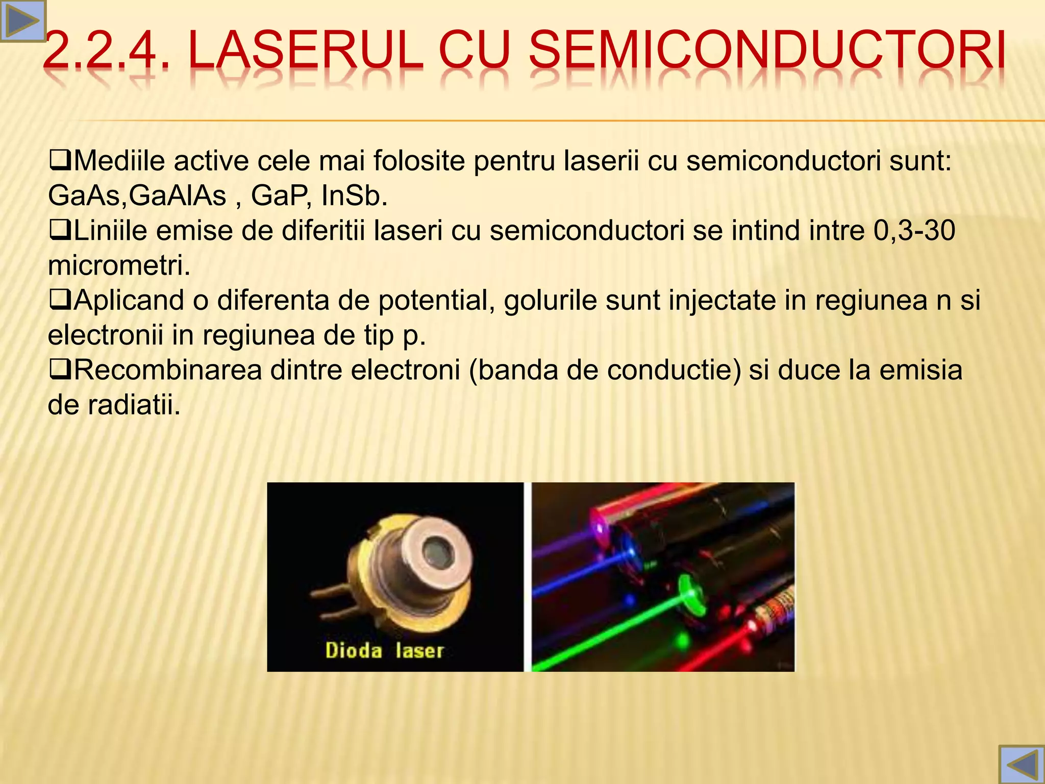 2.2.4. LASERUL CU SEMICONDUCTORI
Mediile active cele mai folosite pentru laserii cu semiconductori sunt:
GaAs,GaAlAs , GaP, InSb.
Liniile emise de diferitii laseri cu semiconductori se intind intre 0,3-30
micrometri.
Aplicand o diferenta de potential, golurile sunt injectate in regiunea n si
electronii in regiunea de tip p.
Recombinarea dintre electroni (banda de conductie) si duce la emisia
de radiatii.
 