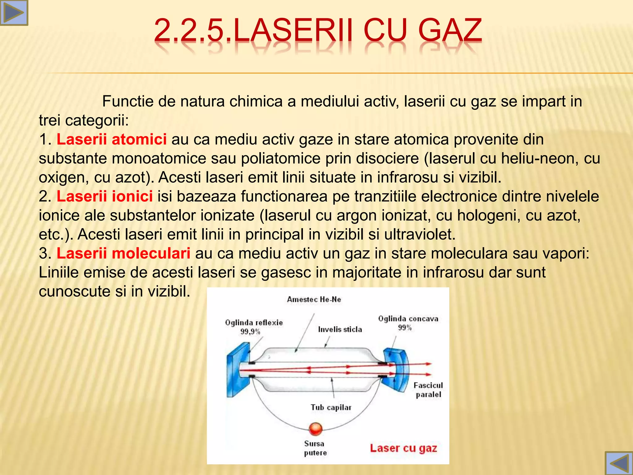 2.2.5.LASERII CU GAZ
Functie de natura chimica a mediului activ, laserii cu gaz se impart in
trei categorii:
1. Laserii atomici au ca mediu activ gaze in stare atomica provenite din
substante monoatomice sau poliatomice prin disociere (laserul cu heliu-neon, cu
oxigen, cu azot). Acesti laseri emit linii situate in infrarosu si vizibil.
2. Laserii ionici isi bazeaza functionarea pe tranzitiile electronice dintre nivelele
ionice ale substantelor ionizate (laserul cu argon ionizat, cu hologeni, cu azot,
etc.). Acesti laseri emit linii in principal in vizibil si ultraviolet.
3. Laserii moleculari au ca mediu activ un gaz in stare moleculara sau vapori:
Liniile emise de acesti laseri se gasesc in majoritate in infrarosu dar sunt
cunoscute si in vizibil.
 