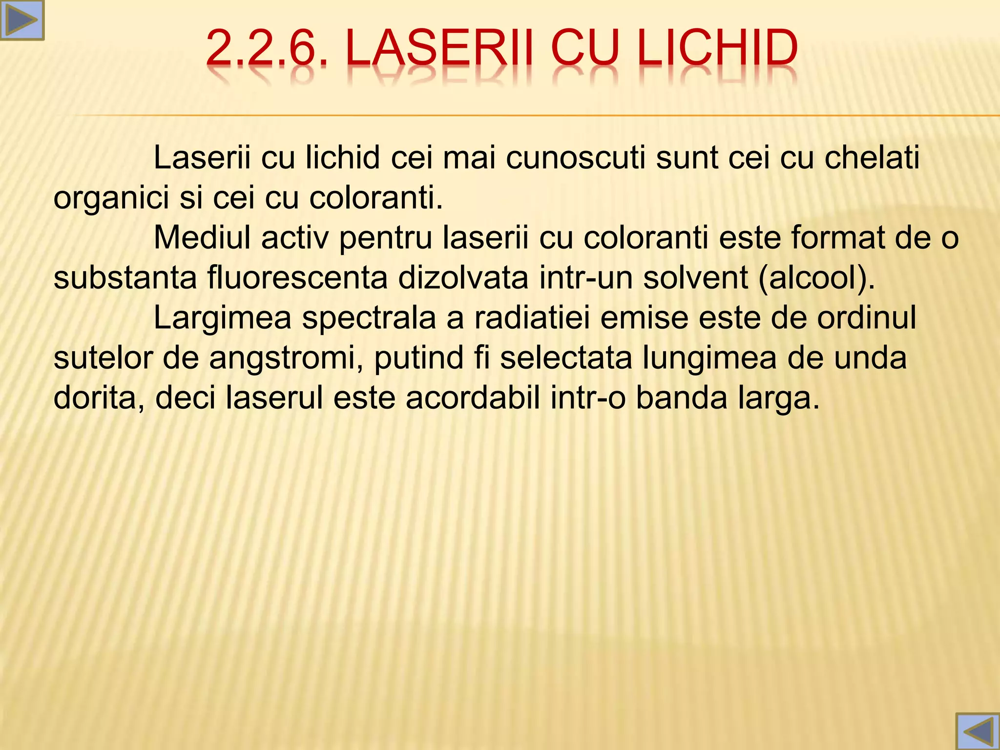 2.2.6. LASERII CU LICHID
Laserii cu lichid cei mai cunoscuti sunt cei cu chelati
organici si cei cu coloranti.
Mediul activ pentru laserii cu coloranti este format de o
substanta fluorescenta dizolvata intr-un solvent (alcool).
Largimea spectrala a radiatiei emise este de ordinul
sutelor de angstromi, putind fi selectata lungimea de unda
dorita, deci laserul este acordabil intr-o banda larga.
 