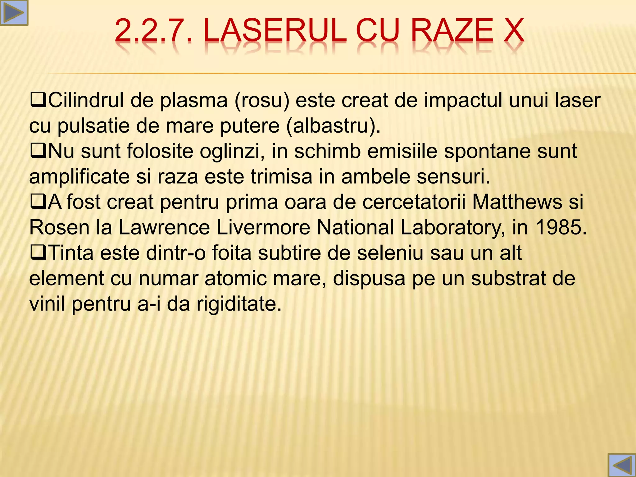 2.2.7. LASERUL CU RAZE X
Cilindrul de plasma (rosu) este creat de impactul unui laser
cu pulsatie de mare putere (albastru).
Nu sunt folosite oglinzi, in schimb emisiile spontane sunt
amplificate si raza este trimisa in ambele sensuri.
A fost creat pentru prima oara de cercetatorii Matthews si
Rosen la Lawrence Livermore National Laboratory, in 1985.
Tinta este dintr-o foita subtire de seleniu sau un alt
element cu numar atomic mare, dispusa pe un substrat de
vinil pentru a-i da rigiditate.
 