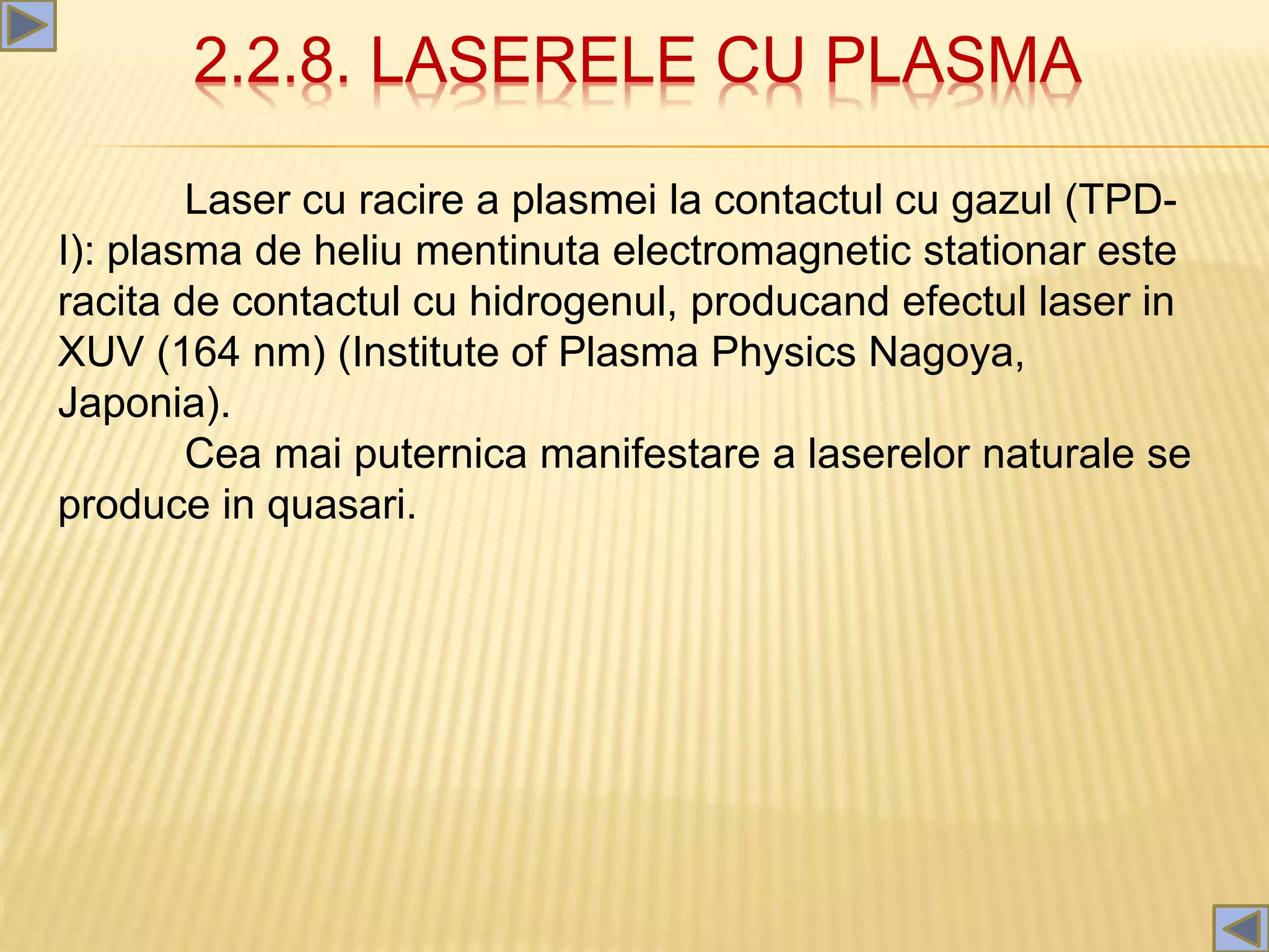 2.2.8. LASERELE CU PLASMA
Laser cu racire a plasmei la contactul cu gazul (TPD-
I): plasma de heliu mentinuta electromagnetic stationar este
racita de contactul cu hidrogenul, producand efectul laser in
XUV (164 nm) (Institute of Plasma Physics Nagoya,
Japonia).
Cea mai puternica manifestare a laserelor naturale se
produce in quasari.
 