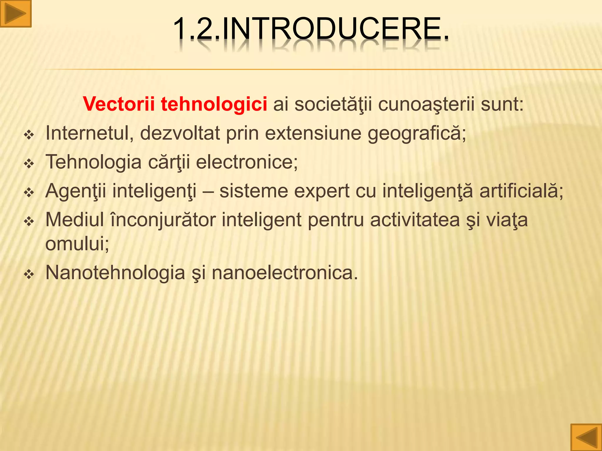 1.2.INTRODUCERE.
Vectorii tehnologici ai societăţii cunoaşterii sunt:
 Internetul, dezvoltat prin extensiune geografică;
 Tehnologia cărţii electronice;
 Agenţii inteligenţi – sisteme expert cu inteligenţă artificială;
 Mediul înconjurător inteligent pentru activitatea şi viaţa
omului;
 Nanotehnologia şi nanoelectronica.
 