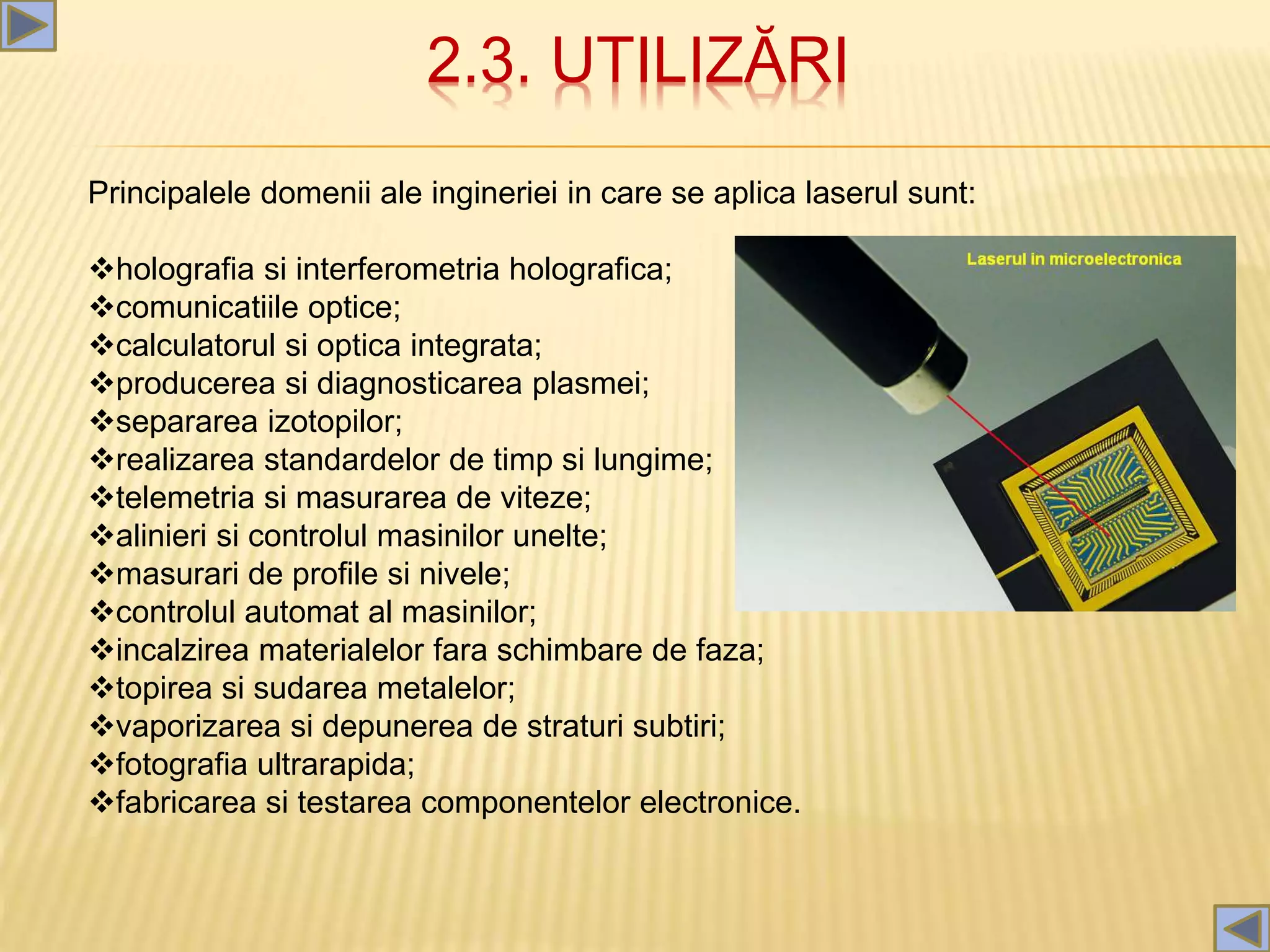 2.3. UTILIZĂRI
Principalele domenii ale ingineriei in care se aplica laserul sunt:
holografia si interferometria holografica;
comunicatiile optice;
calculatorul si optica integrata;
producerea si diagnosticarea plasmei;
separarea izotopilor;
realizarea standardelor de timp si lungime;
telemetria si masurarea de viteze;
alinieri si controlul masinilor unelte;
masurari de profile si nivele;
controlul automat al masinilor;
incalzirea materialelor fara schimbare de faza;
topirea si sudarea metalelor;
vaporizarea si depunerea de straturi subtiri;
fotografia ultrarapida;
fabricarea si testarea componentelor electronice.
 