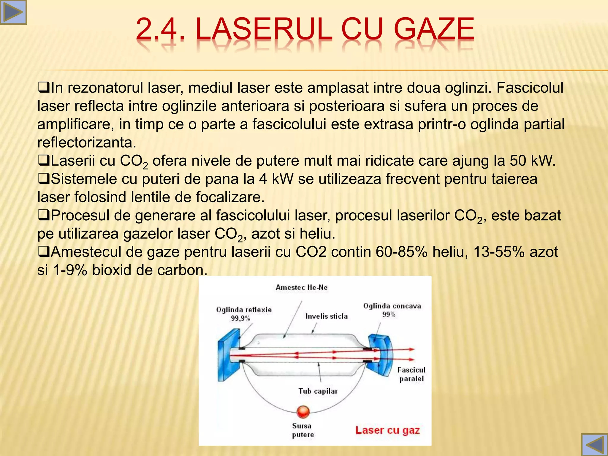 2.4. LASERUL CU GAZE
In rezonatorul laser, mediul laser este amplasat intre doua oglinzi. Fascicolul
laser reflecta intre oglinzile anterioara si posterioara si sufera un proces de
amplificare, in timp ce o parte a fascicolului este extrasa printr-o oglinda partial
reflectorizanta.
Laserii cu CO2 ofera nivele de putere mult mai ridicate care ajung la 50 kW.
Sistemele cu puteri de pana la 4 kW se utilizeaza frecvent pentru taierea
laser folosind lentile de focalizare.
Procesul de generare al fascicolului laser, procesul laserilor CO2, este bazat
pe utilizarea gazelor laser CO2, azot si heliu.
Amestecul de gaze pentru laserii cu CO2 contin 60-85% heliu, 13-55% azot
si 1-9% bioxid de carbon.
 