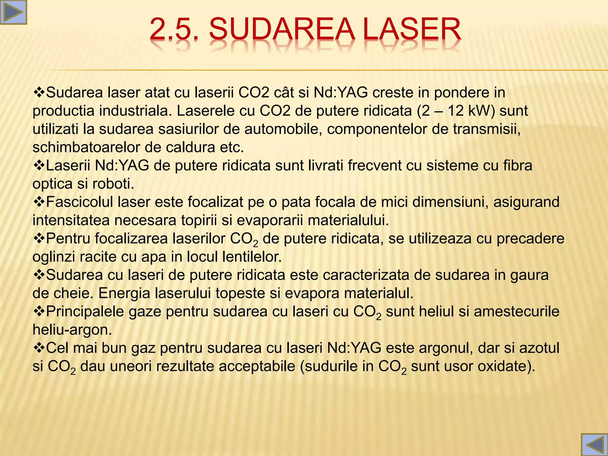 2.5. SUDAREA LASER
Sudarea laser atat cu laserii CO2 cât si Nd:YAG creste in pondere in
productia industriala. Laserele cu CO2 de putere ridicata (2 – 12 kW) sunt
utilizati la sudarea sasiurilor de automobile, componentelor de transmisii,
schimbatoarelor de caldura etc.
Laserii Nd:YAG de putere ridicata sunt livrati frecvent cu sisteme cu fibra
optica si roboti.
Fascicolul laser este focalizat pe o pata focala de mici dimensiuni, asigurand
intensitatea necesara topirii si evaporarii materialului.
Pentru focalizarea laserilor CO2 de putere ridicata, se utilizeaza cu precadere
oglinzi racite cu apa in locul lentilelor.
Sudarea cu laseri de putere ridicata este caracterizata de sudarea in gaura
de cheie. Energia laserului topeste si evapora materialul.
Principalele gaze pentru sudarea cu laseri cu CO2 sunt heliul si amestecurile
heliu-argon.
Cel mai bun gaz pentru sudarea cu laseri Nd:YAG este argonul, dar si azotul
si CO2 dau uneori rezultate acceptabile (sudurile in CO2 sunt usor oxidate).
 