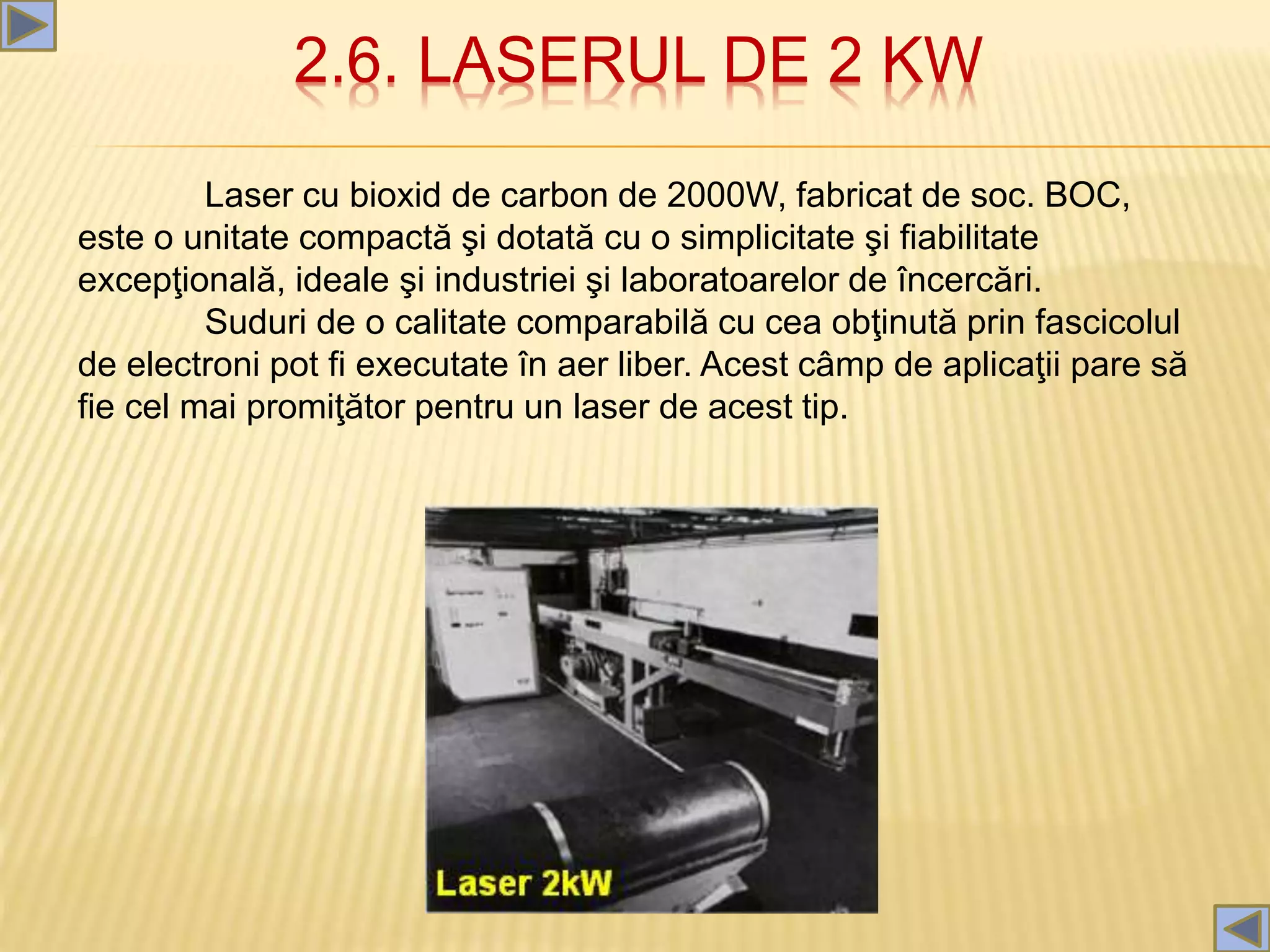2.6. LASERUL DE 2 KW
Laser cu bioxid de carbon de 2000W, fabricat de soc. BOC,
este o unitate compactă şi dotată cu o simplicitate şi fiabilitate
excepţională, ideale şi industriei şi laboratoarelor de încercări.
Suduri de o calitate comparabilă cu cea obţinută prin fascicolul
de electroni pot fi executate în aer liber. Acest câmp de aplicaţii pare să
fie cel mai promiţător pentru un laser de acest tip.
 