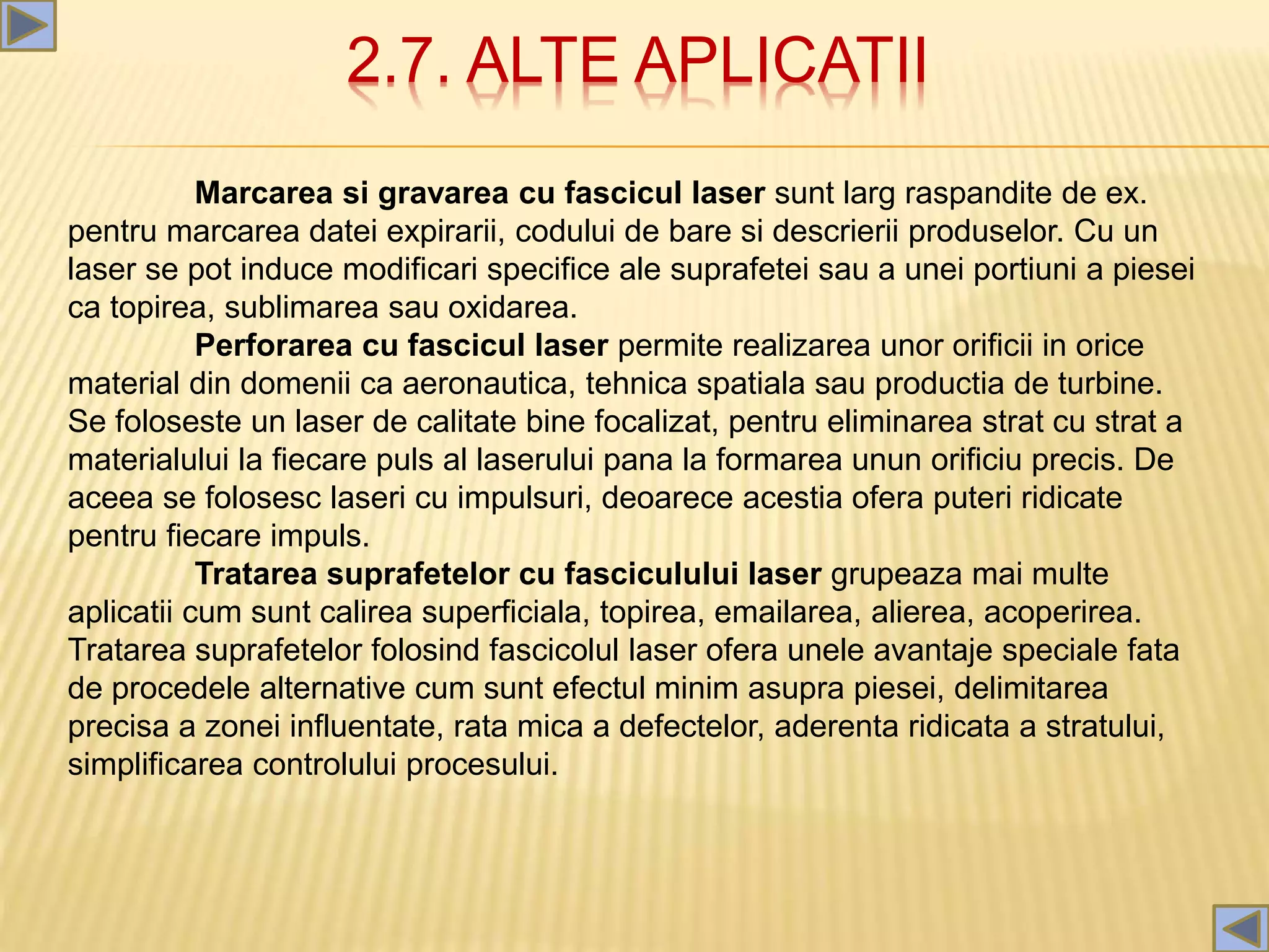 2.7. ALTE APLICATII
Marcarea si gravarea cu fascicul laser sunt larg raspandite de ex.
pentru marcarea datei expirarii, codului de bare si descrierii produselor. Cu un
laser se pot induce modificari specifice ale suprafetei sau a unei portiuni a piesei
ca topirea, sublimarea sau oxidarea.
Perforarea cu fascicul laser permite realizarea unor orificii in orice
material din domenii ca aeronautica, tehnica spatiala sau productia de turbine.
Se foloseste un laser de calitate bine focalizat, pentru eliminarea strat cu strat a
materialului la fiecare puls al laserului pana la formarea unun orificiu precis. De
aceea se folosesc laseri cu impulsuri, deoarece acestia ofera puteri ridicate
pentru fiecare impuls.
Tratarea suprafetelor cu fasciculului laser grupeaza mai multe
aplicatii cum sunt calirea superficiala, topirea, emailarea, alierea, acoperirea.
Tratarea suprafetelor folosind fascicolul laser ofera unele avantaje speciale fata
de procedele alternative cum sunt efectul minim asupra piesei, delimitarea
precisa a zonei influentate, rata mica a defectelor, aderenta ridicata a stratului,
simplificarea controlului procesului.
 