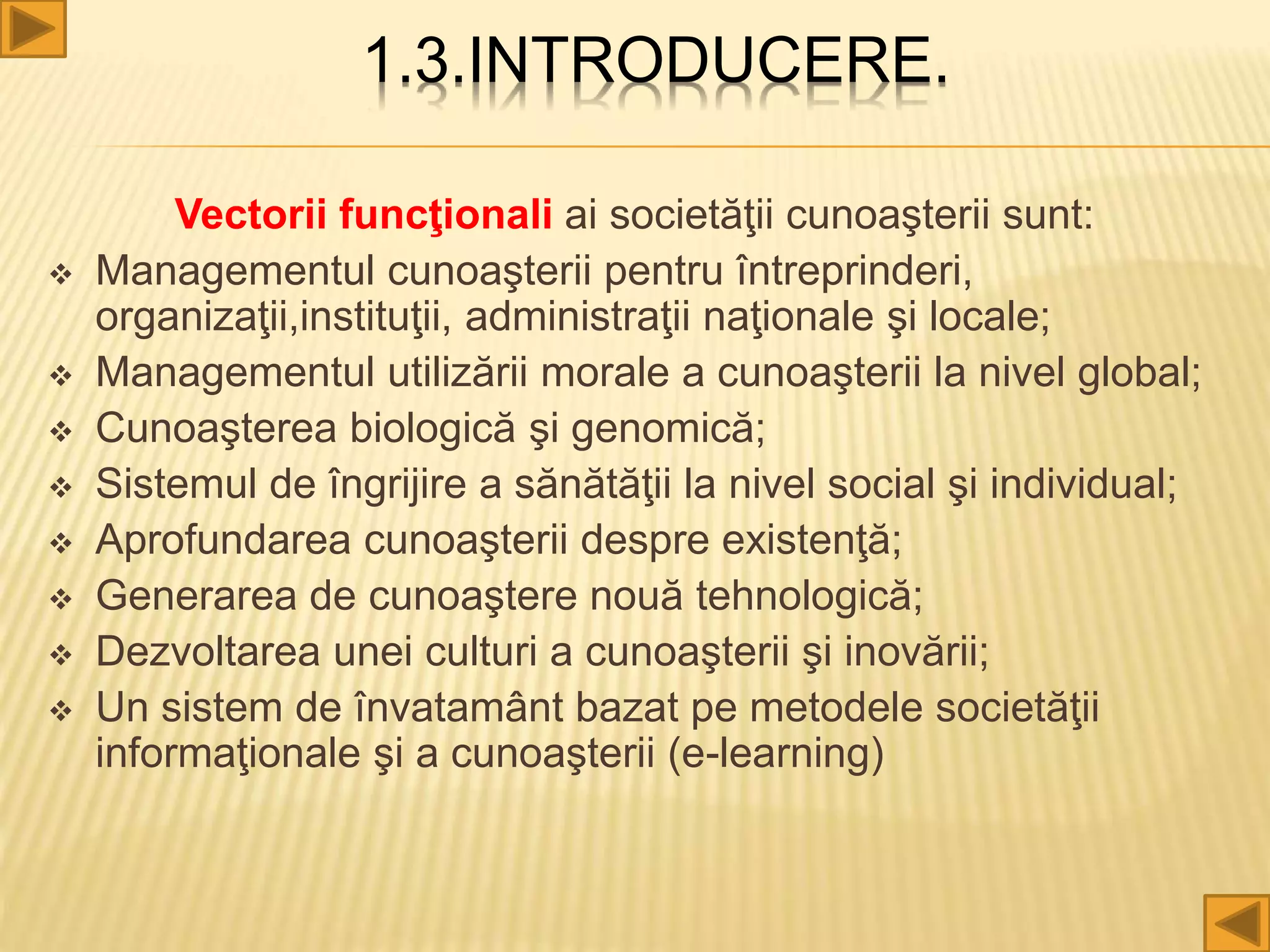 1.3.INTRODUCERE.
Vectorii funcţionali ai societăţii cunoaşterii sunt:
 Managementul cunoaşterii pentru întreprinderi,
organizaţii,instituţii, administraţii naţionale şi locale;
 Managementul utilizării morale a cunoaşterii la nivel global;
 Cunoaşterea biologică şi genomică;
 Sistemul de îngrijire a sănătăţii la nivel social şi individual;
 Aprofundarea cunoaşterii despre existenţă;
 Generarea de cunoaştere nouă tehnologică;
 Dezvoltarea unei culturi a cunoaşterii şi inovării;
 Un sistem de învatamânt bazat pe metodele societăţii
informaţionale şi a cunoaşterii (e-learning)
 