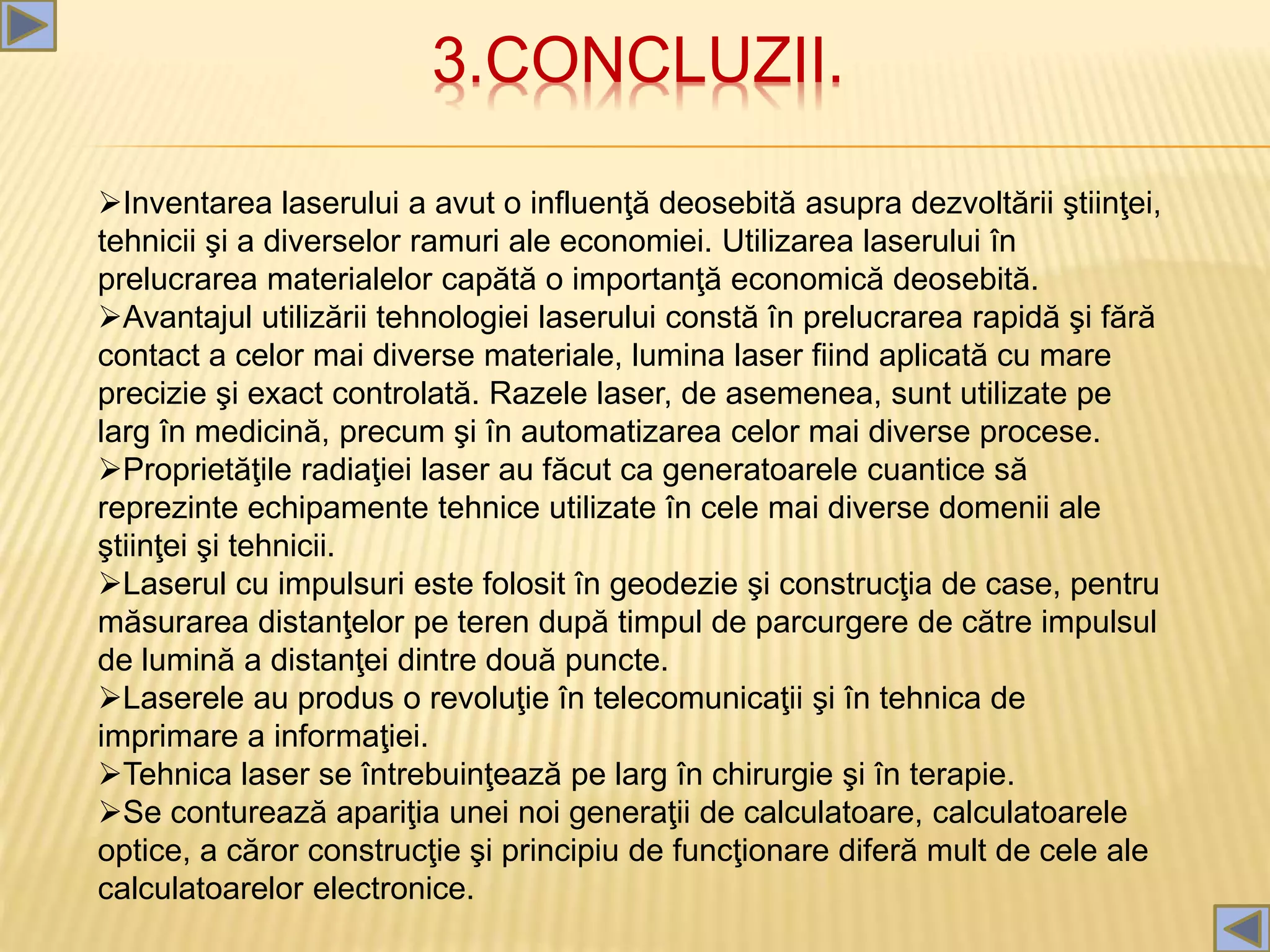 3.CONCLUZII.
Inventarea laserului a avut o influenţă deosebită asupra dezvoltării ştiinţei,
tehnicii şi a diverselor ramuri ale economiei. Utilizarea laserului în
prelucrarea materialelor capătă o importanţă economică deosebită.
Avantajul utilizării tehnologiei laserului constă în prelucrarea rapidă şi fără
contact a celor mai diverse materiale, lumina laser fiind aplicată cu mare
precizie şi exact controlată. Razele laser, de asemenea, sunt utilizate pe
larg în medicină, precum şi în automatizarea celor mai diverse procese.
Proprietăţile radiaţiei laser au făcut ca generatoarele cuantice să
reprezinte echipamente tehnice utilizate în cele mai diverse domenii ale
ştiinţei şi tehnicii.
Laserul cu impulsuri este folosit în geodezie şi construcţia de case, pentru
măsurarea distanţelor pe teren după timpul de parcurgere de către impulsul
de lumină a distanţei dintre două puncte.
Laserele au produs o revoluţie în telecomunicaţii şi în tehnica de
imprimare a informaţiei.
Tehnica laser se întrebuinţează pe larg în chirurgie şi în terapie.
Se conturează apariţia unei noi generaţii de calculatoare, calculatoarele
optice, a căror construcţie şi principiu de funcţionare diferă mult de cele ale
calculatoarelor electronice.
 