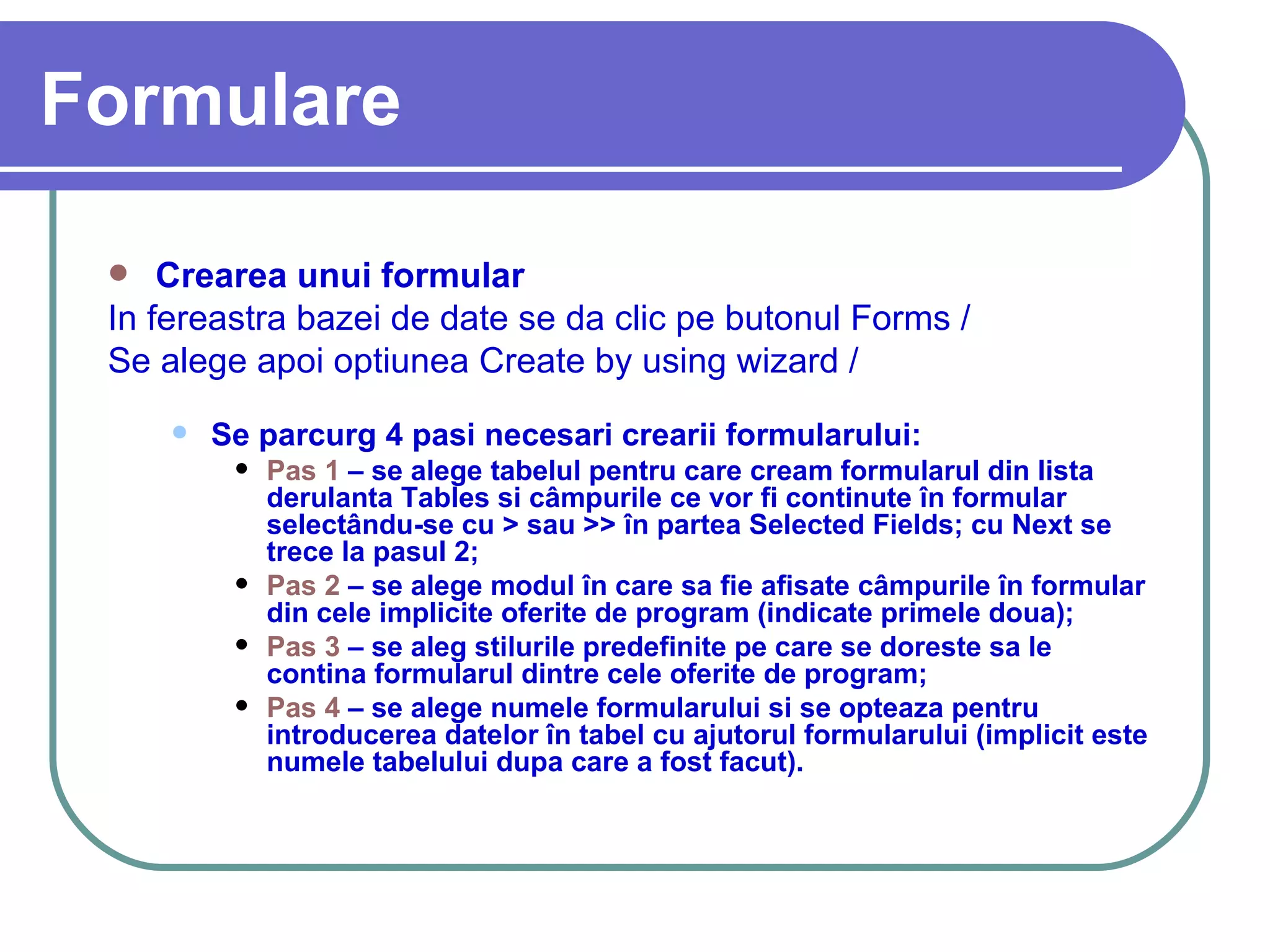 Formulare Crearea unui formular In fereastra bazei de date se da clic pe butonul Forms /  Formulare.   Se alege apoi optiunea Create by using wizard /  Creare formular utilizând expertul.  Se parcurg 4 pasi necesari crearii formularului: Pas 1  – se alege tabelul pentru care cream formularul din lista derulanta Tables si câmpurile ce vor fi continute în formular selectându-se cu > sau >> în partea Selected Fields; cu Next se trece la pasul 2; Pas 2  – se alege modul în care sa fie afisate câmpurile în formular din cele implicite oferite de program (indicate primele doua); Pas 3  – se aleg stilurile predefinite pe care se doreste sa le contina formularul dintre cele oferite de program; Pas 4  – se alege numele formularului si se opteaza pentru introducerea datelor în tabel cu ajutorul formularului (implicit este numele tabelului dupa care a fost facut). 