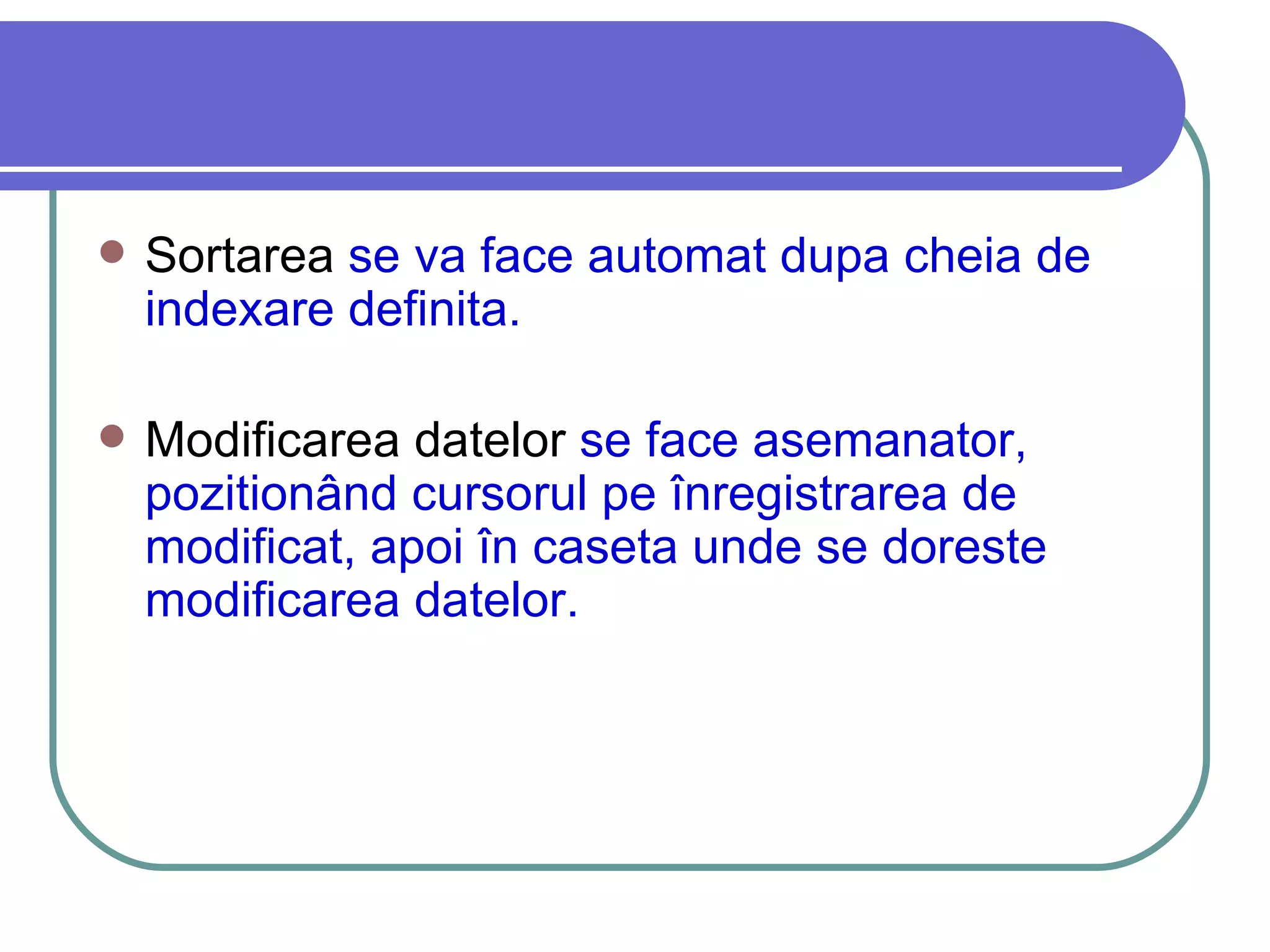Sortarea  se va face automat dupa cheia de indexare definita. Modificarea datelor  se face asemanator, pozitionând cursorul pe înregistrarea de modificat, apoi în caseta unde se doreste modificarea datelor. 