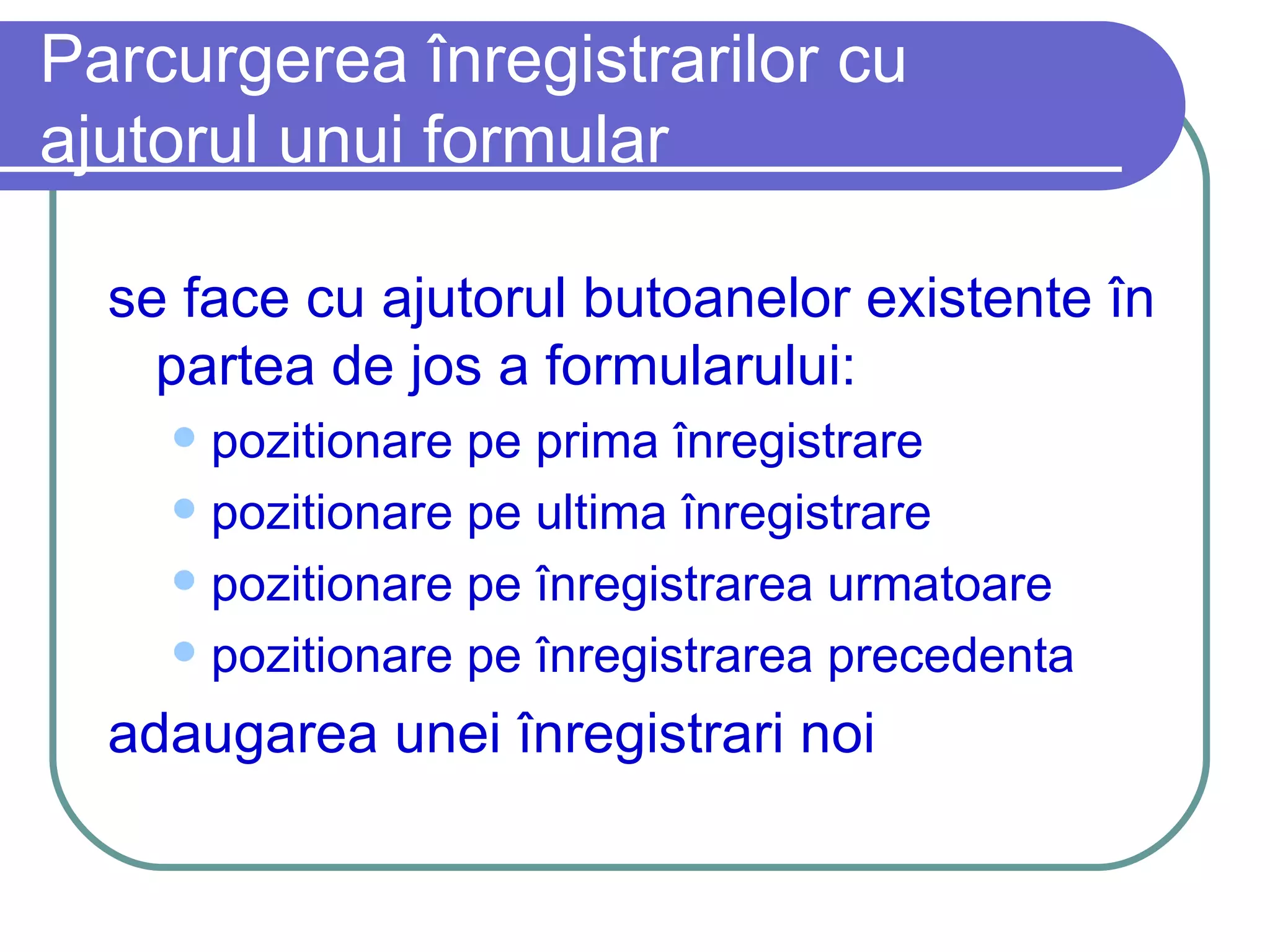 Parcurgerea înregistrarilor cu ajutorul unui formular se face cu ajutorul butoanelor existente în partea de jos a formularului: pozitionare pe prima înregistrare pozitionare pe ultima înregistrare pozitionare pe înregistrarea urmatoare pozitionare pe înregistrarea precedenta adaugarea unei înregistrari noi 