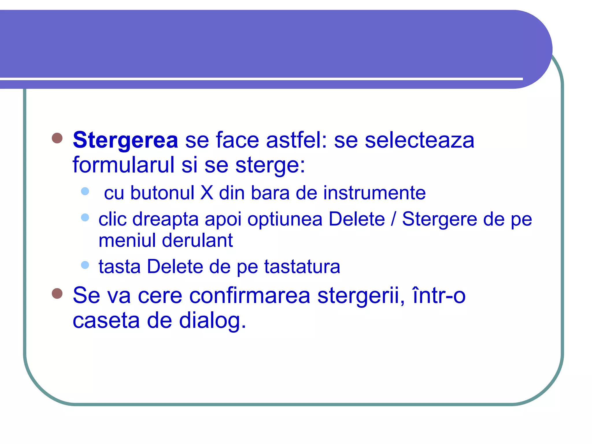 Stergerea  se face astfel: se selecteaza formularul si se sterge: cu butonul X din bara de instrumente clic dreapta apoi optiunea Delete / Stergere de pe meniul derulant tasta Delete de pe tastatura Se va cere confirmarea stergerii, într-o caseta de dialog. 
