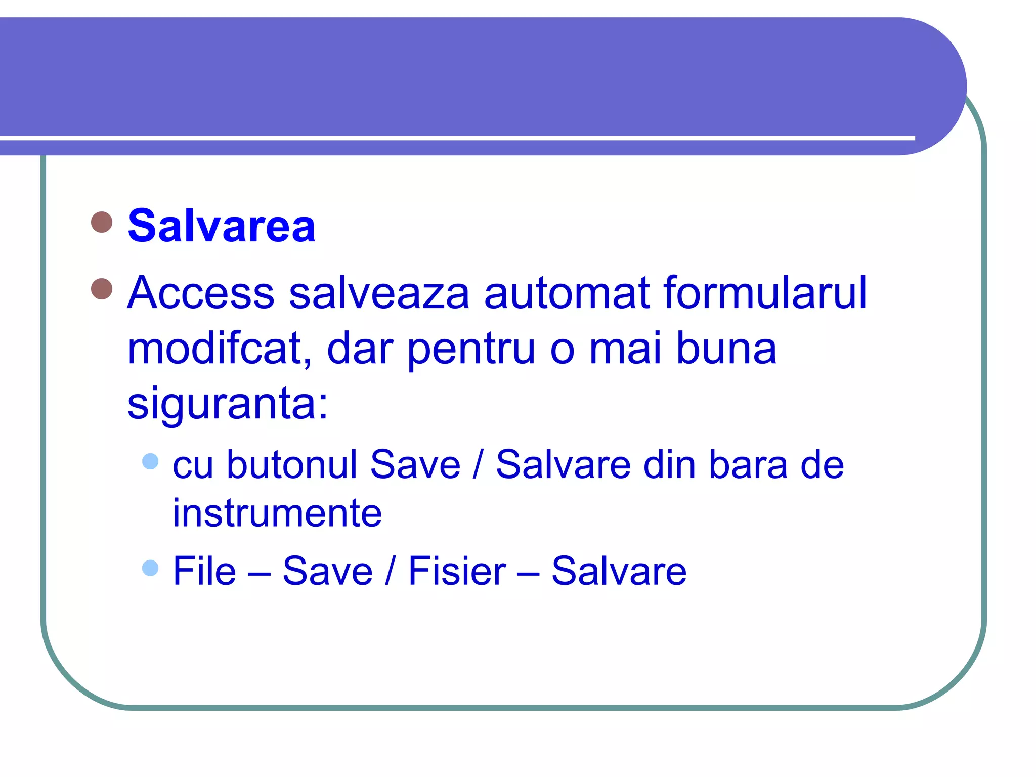 Salvarea   Access salveaza automat formularul modifcat, dar pentru o mai buna siguranta: cu butonul Save / Salvare din bara de instrumente File – Save / Fisier – Salvare 