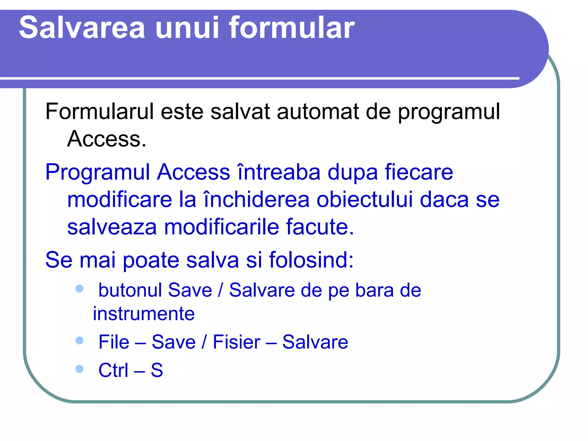 Salvarea unui formular Formularul este salvat automat de programul   Access. Programul Access întreaba dupa fiecare modificare la închiderea obiectului daca se salveaza modificarile facute. Se mai poate salva si folosind: butonul Save / Salvare de pe bara de instrumente File – Save / Fisier – Salvare Ctrl – S 
