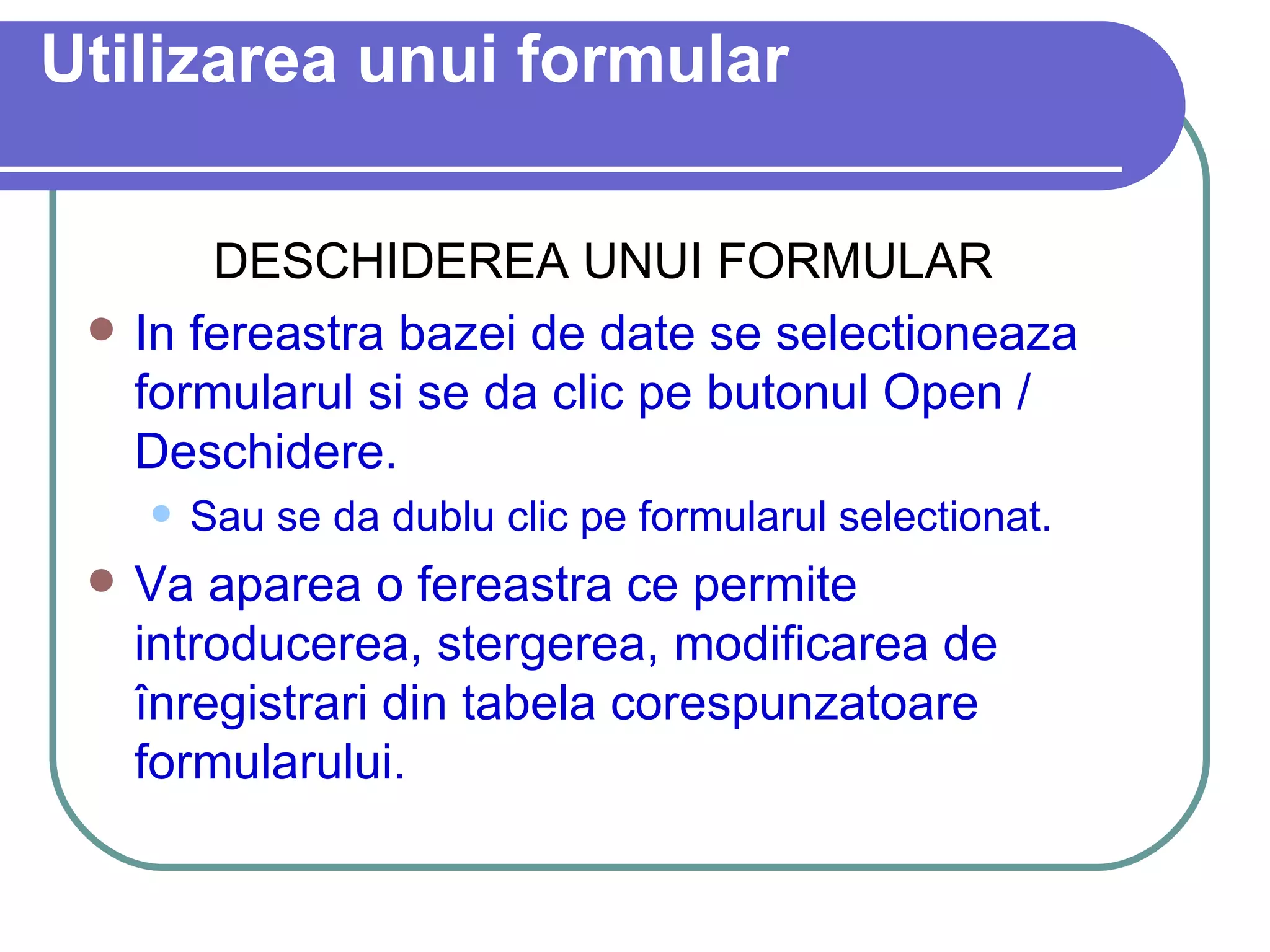 Utilizarea unui formular DESCHIDEREA UNUI FORMULAR In fereastra bazei de date se selectioneaza formularul si se da clic pe butonul Open / Deschidere.  Sau se da dublu clic pe formularul selectionat. Va aparea o fereastra ce permite introducerea, stergerea, modificarea de înregistrari din tabela corespunzatoare formularului. 