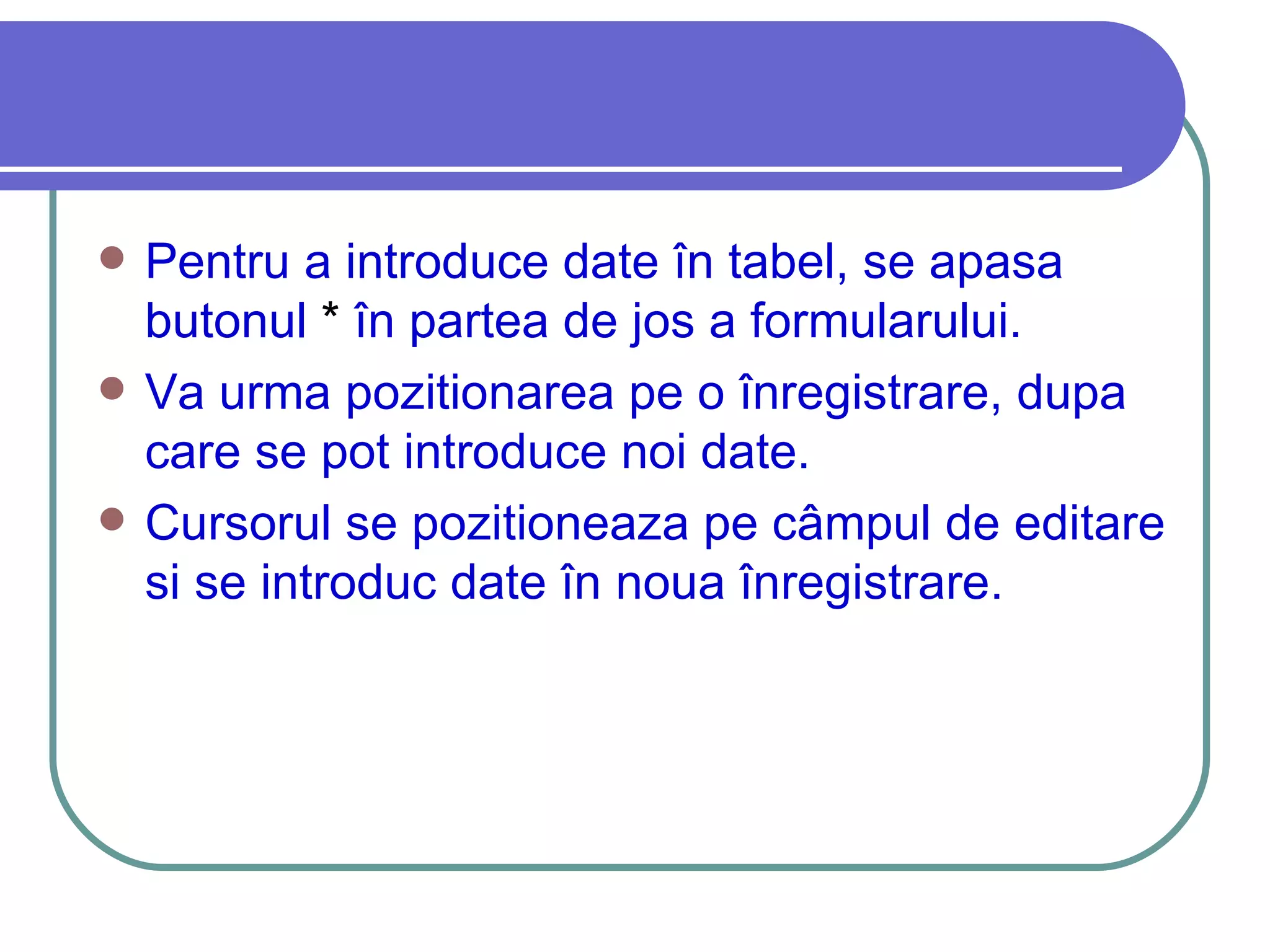 Pentru a introduce date în tabel, se apasa butonul  *  în partea de jos a formularului.  Va urma pozitionarea pe o înregistrare, dupa care se pot introduce noi date.  Cursorul se pozitioneaza pe câmpul de editare si se introduc date în noua înregistrare.  
