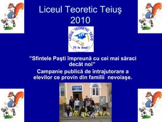 Liceul Teoretic Teiuş
2010
”Sfintele Paşti împreună cu cei mai săraci
decât noi”
Campanie publică de întrajutorare a
elevilor ce provin din familii nevoiaşe.
 