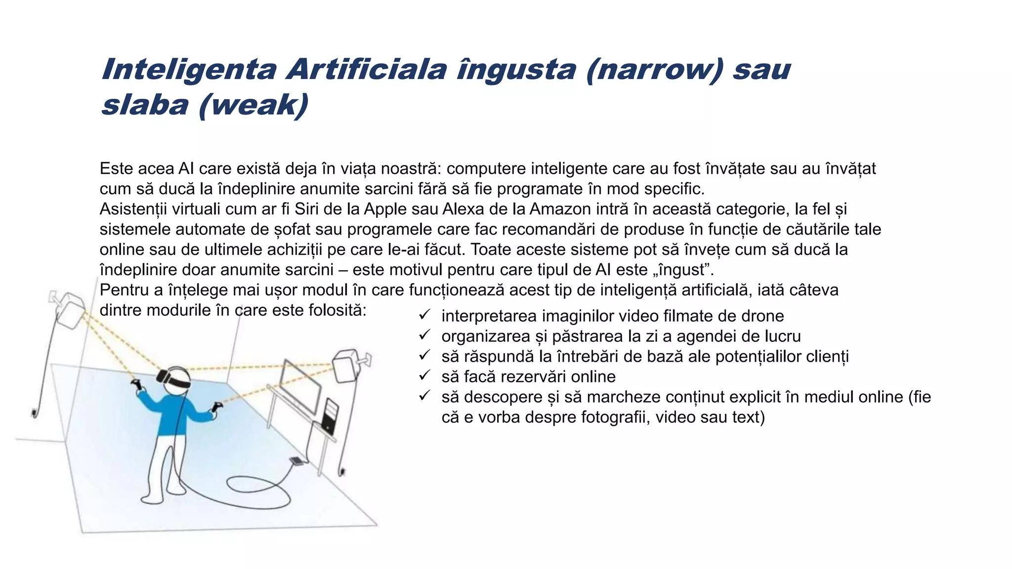 Inteligenta Artificiala îngusta (narrow) sau
slaba (weak)
Este acea AI care există deja în viața noastră: computere inteligente care au fost învățate sau au învățat
cum să ducă la îndeplinire anumite sarcini fără să fie programate în mod specific.
Asistenții virtuali cum ar fi Siri de la Apple sau Alexa de la Amazon intră în această categorie, la fel și
sistemele automate de șofat sau programele care fac recomandări de produse în funcție de căutările tale
online sau de ultimele achiziții pe care le-ai făcut. Toate aceste sisteme pot să învețe cum să ducă la
îndeplinire doar anumite sarcini – este motivul pentru care tipul de AI este „îngust”.
Pentru a înțelege mai ușor modul în care funcționează acest tip de inteligență artificială, iată câteva
dintre modurile în care este folosită:  interpretarea imaginilor video filmate de drone
 organizarea și păstrarea la zi a agendei de lucru
 să răspundă la întrebări de bază ale potențialilor clienți
 să facă rezervări online
 să descopere și să marcheze conținut explicit în mediul online (fie
că e vorba despre fotografii, video sau text)
 
