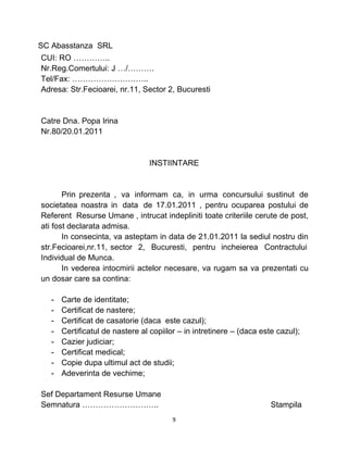 SC Abasstanza SRL
CUI: RO …………..
Nr.Reg.Comertului: J …/……….
Tel/Fax: ………………………..
Adresa: Str.Fecioarei, nr.11, Sector 2, Bucuresti
Catre Dna. Popa Irina
Nr.80/20.01.2011
INSTIINTARE
Prin prezenta , va informam ca, in urma concursului sustinut de
societatea noastra in data de 17.01.2011 , pentru ocuparea postului de
Referent Resurse Umane , intrucat indepliniti toate criteriile cerute de post,
ati fost declarata admisa.
In consecinta, va asteptam in data de 21.01.2011 la sediul nostru din
str.Fecioarei,nr.11, sector 2, Bucuresti, pentru incheierea Contractului
Individual de Munca.
In vederea intocmirii actelor necesare, va rugam sa va prezentati cu
un dosar care sa contina:
- Carte de identitate;
- Certificat de nastere;
- Certificat de casatorie (daca este cazul);
- Certificatul de nastere al copiilor – in intretinere – (daca este cazul);
- Cazier judiciar;
- Certificat medical;
- Copie dupa ultimul act de studii;
- Adeverinta de vechime;
Sef Departament Resurse Umane
Semnatura ……………………….. Stampila
9
 