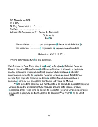 e
SC Abasstanza SRL
CUI: RO …………..
Nr.Reg.Comertului: J …/……….
Tel/Fax: ………………………..
Adresa: Str.Fecioarei, nr.11, Sector 2, Bucuresti
Diploma de
Lcenta
Universitatea................. pe baza promovării examenului de licenţa
din sesiunea ................ , organizata la, la propunerea facultatii
Referat nr. 45/22.10.2011
Privind schimbarea funcţiei si a salariului,
Va informez ca Dna. Popa Irina, incadrat(a) in funcţia de Referent Resurse
Umane din cadrul Departamentului Resurse Umane, a absolvit, in perioada
imediat anterioara prezentului referat, examenul de finalizare a studiilor
superioare si cursurile de Inspector Resurse Umane ale scolii Total School
dovada fiind copii ale Diplomei de Licenţa si Certificatului de absolvire a
cursurilor, care au fost anexate la Contractul Individual de Munca.
Având in vedere cele mai sus mentionate si ca postul de Inspector Resurse
Umane din cadrul Departamentului Resurse Umane este vacant, propun
încadrarea Dnei. Popa Irina pe postul de Inspector Resurse Umane cu o marire
prealabila a salariului de baza.Salariul de baza urmD âcnadnsa fie de 3564
RON
97
 