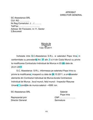 SC Abasstanza SRL
CUI: RO …………..
Nr.Reg.Comertului: J …/……….
Tel/Fax: ………………………..
Adresa: Str Fecioarei, nr.11, Sector
2,Bucuresti
Minuta de
informare
Nr.
1/22.10.2011
APROBAT
DIRECTOR GENERAL
încheiata intre S.C.Abasstanza S.R.L. si salariatul Popa Irina, in
conformitate cu prevederile Art. 17 alin. 1 si 4 din Codul Muncii cu privire
la modificarea Contractului Individual de Munca nr.03 din data de
24.01.2011
S.C. Abasstanza S.R.L. informeaza pe salariatul Popa Irina cu
privire la modificarea, incepand cu data de 24.10.2011, a următoarelor
elemente din Contractul Individual de Munca:durata Contractului
Individual de Munca , locul muncii, felul muncii - Inspector Resurse
Umane condiţiile de munca salariul – 4500 ron.
SC Abasstanza SRL Salariat
Popa Irina
Reprezentat prin CNP…………………..
Director General Semnatura
101
 