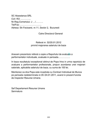 SC Abasstanza SRL
CUI: RO …………..
Nr.Reg.Comertului: J …/……….
Tel/Fax: ………………………..
Adresa: Str.Fecioarei, nr.11, Sector 2, Bucuresti
Catre Directorul General
Referat nr. 52/20.01.2012
privind majorarea salariului de baza
Anexam prezentului referat o copie a Raportului de evaluare a
performantelor individuale, evaluate in perioada…………….
In baza rezultatului exceptional obtinut de Popa Irina in urma raportului de
avaluare a performantelor profesionale, propun acordarea unei majorari
salariale, aplicabila salariului de baza, cu suma de 100 lei.
Mentionez ca dna Popa este incadrata cu Contract Individual de Munca
pe perioada nedeterminata nr.05 /24.01.2011, avand in prezent functia
de Inspector Resurse Umane.
Sef Departament Resurse Umane
Semnatura
103
 