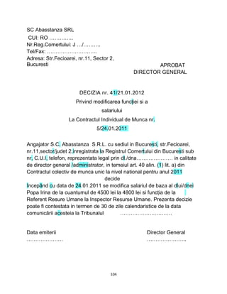 SC Abasstanza SRL
CUI: RO …………..
Nr.Reg.Comertului: J …/……….
Tel/Fax: ………………………..
Adresa: Str.Fecioarei, nr.11, Sector 2,
Bucuresti APROBAT
DIRECTOR GENERAL
DECIZIA nr. 41/21.01.2012
Privind modificarea funcţiei si a
salariului
La Contractul Individual de Munca nr.
5/24.01.2011
Angajator S.C. Abasstanza S.R.L. cu sediul in Bucuresti, str.Fecioarei,
nr.11,sector/judet 2,inregistrata la Registrul Comertului din Bucuresti sub
nr, C.U.I, telefon, reprezentata legal prin dl./dna………………… in calitate
de director general /administrator, in temeiul art. 40 alin. (1) lit. a) din
Contractul colectiv de munca unic la nivel national pentru anul 2011
decide
începând cu data de 24.01.2011 se modifica salariul de baza al dlui/dnei
Popa Irina de la cuantumul de 4500 lei la 4800 lei si funcţia de la
Referent Resure Umane la Inspector Resurse Umane. Prezenta decizie
poate fi contestata in termen de 30 de zile calendaristice de la data
comunicării acesteia la Tribunalul …………………………
Data emiterii Director General
………………… …………………..
104
 