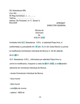 SC Abasstanza SRL
CUI: RO …………..
Nr.Reg.Comertului: J …/……….
Tel/Fax: ………………………..
Adresa: Str.Fecioarei, nr.11, Sector 2,
Bucuresti APROBAT
DIRECTOR GENERAL
Minuta de
informare
Nr.
4/22.01.2012
Incheiata intre S.C. Abasstanza S.R.L. si salariatul Popa Irina, in
conformitate cu prevederile Art. 17 alin. 1 si 4 din Codul Muncii cu privire
la modificarea Contractului Individual de Munca nr. 03 din data de
24.01.2011.
S.C. Abasstanza S.R.L., informeaza pe salariatul Popa Irina cu
privire la modificarea, incepand cu data de 24.01.2012, a următoarelor
elemente din Contractul Individual de Munca:
- durata Contractului Individual de Munca
- locul muncii
- felul muncii
- condiţiile de munca
- salariul - 4800 lei
106
 