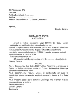 SC Abasstanza SRL
CUI: RO …………..
Nr.Reg.Comertului: J …/……….
Tel/Fax: ………………………..
Adresa: Str.Fecioarei, nr.11, Sector 2, Bucuresti
Aprobat,
Director General
DECIZIA DE ANGAJARE
Nr.40/20.01.2011
Avand in vedere prevederile Legii 53/2003 din Codul Muncii
republicata, cu modificarile si completarile ulterioare si:
- cerere si implicit decizia de suspendare (nr.45/01.07.2012) a Contractului
Individual de Munca al titularului de post Referent Resurse Umane;
- rezultatul concursului din data de 17.01.2011, pentru ocuparea postului;
- procesul verbal nr.70/19.01.2011;
- instiintarea nr.80/20.01.2011.
SC Abasstanza SRL reprezentata prin Dl……………. in calitate de
Director General
DECIDE
Art. 1. Incepand cu data de 24.01.2011, Dna. Popa Irina se angajeaza in
functia de Referent Resurse Umane cu Contract Individual de Munca pe
perioada determinate de 6 luni.
Art.2. Departamentul Resurse Umane si Contabilitate vor duce la
indeplinirea tuturor prevederilor legale de punere in functie a Dnei Popa
Irina.
Art.3. Prezenta decizie se va comunica Dnei Popa Irina in termen de 5 zile
calendaristice de la emitere.
Reprezentant legal,
Director General
Semnatura
10
 
