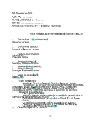 SC Abasstanza SRL
CUI: RO …………..
Nr.Reg.Comertului: J …/……….
Tel/Fax: ………………………..
Adresa: Str.Fecioarei, nr.11, Sector 2, Bucuresti
FISA POSTULUI INSPECTOR RESURSE UMANE
1. Denumirea compartimentrului:
Resurse Umane
2. Denumirea postului:
Inspector Resurse Umane
3. Numele si prenumele
salariatului:
Popescu Ioana
4. Se subordonează:
Manager Resurse Umane
5. Numele şefului ierarhic:
6. Subordonează:
Manager Resurse Umane
7. Drept de semnătură:
Intern: NUExtern: NU
8. Relaţii funcţionale:
Ierarhice: Director General, Director Resurse Umane;
Funcţionale: cu directorii si şefii departamentelor din unitate,
angajatorii tuturor departamentelor din cadrul firmei, funcţionarii
Institutiilor de Stat (ITM, personalul arhivelor Statului)cu care
colaboreaza pentru rezolvarea operativa a sarcinilor de serviciu;
9. Pregatirea si experianta:
Cel puţin studii medii;
Instruire formala sau experienţa in domneiul procedurilor si
normelor specific domeniului muncii;
Cunostinte de operare pe calculator (Word, Excel, Power
Point)
Cunoaşterea unei limbi străine constituie un avantaj;
Constinte de Legislaţia Muncii (L53/2003 republicata)
Cunostinte REVISAL (L500/2011)
10. Obiectivul specific al postului:
108
 