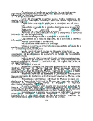 Organizarea si derularea operaţiunilor de administrare de
personal (Contractele Individuala de Munca, decizii manageriale,
adeverinţe de personal, salarizare etc.)
11. Cerinţe aptitudinale:
Nivel de inteligenta generala: peste mediu (capacitate de
analiza si sinteza, memoride dezvoltata, judecata rapida, capacitate de
deducţie logica):
Capacitate crescută de înţelegere a mesajului verbal, scris
sau oral;
Capacitate crescută de a asculta descrierea unui eveniment
si de a o intelege;
Aptitudine generala de invatare;
Aptitudini de comunicare orala si scrisa;
Abilitatea de a utiliza libajul scris, cat si oral pentru a comunica
informaţii sau idei altor persoane;
Planificare si organizare a operaţiilor si activitatilor;
Capacitatea de a redacta rapoarte, de a sintetiza si clarifica
informaţiile;
Atentie concentrata si distributiva;
Rezistenta la efort intelectual prelungit;
Viteza de cuprindere informaţionala (capacitate acresuta de a
combina mai multe informaţii).
12. Condiţiile postului de munca:
Mediu relativ stresant, munca de birou dar si de teren;
Program de lucru: conform normelor interne impuse de
organizaţie, cu posibiliatatea de prelungire in funcţie de necesitatile
departamentale;
Natura muncii: atat munca individuala cat si munca de echipa;
Deplasari: pe distante scurte, medii sau lungi (realizarea de
evaluari psihologice, discuţii cu personalul, etc., de la punctele de lucru
ale organizaţiei).
13. Responsabilitati si sarcini:
întocmirea formelor de angajare (completarea de formulare
Contract Individual de Munca, fisa cu datele personale etc.) si
verificarea ca in dosarul de personal sa existe fisa medicala
eliberata de Medicul de Medicina Muncii, repartitie de la şomaj si toate
celelatte acte care trebuie sa existe in dosarul orcariu angajat;
întocmirea formelor de desfacere a Contractului Individual de
Munca (dispoziţia de desfacere a Contractului Individual de Munca, nota
de lichidare);
înregistrarea Contractului Individual de Munca, deciziei de
desfacere a Contractului Individual de Munca sau orice alte modificări
survenite in contractul de munca al angajaţilor in registrul
de evidenta al salariilor (REVISAL);
In cazul negocierii unor clauze din Contractul Individual de
Munca, la dispoziţia conducerii, întocmirea adresei de instiintare a
salariatului cu privire la modificările care seintentioneaza sa se aduca la
acesta (Contracul Individual de Munca), conform Codului Muncii;
Inregistrearea in registul de evidenta al salariaţilor a tuturor
schimbărilor survenite insituatia angalatilor conform legilor si
instrucţiunilor in vigoaresi răspunde de transmiterea acestora in
termenele legale către Inspectoratul Teritorial de Munca;
109
 