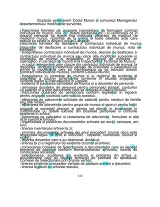 Studiaza petrmanent Codul Muncii si comunica Managerului
departamentului modificările survenite.
♦ întocmirea formelor de angajare (completare de formulare contract
individual de munca, fisa cu datele personale,etc.) si verificarea ca in
dosarul personal sa existe fisa medicala eliberata de medicul de
medicina muncii, repartitie de la şomaj si toate celelalte acte care
trebuie sa existe in dosarul oricărui angajat;
întocmirea formelor de desfacere a contractului individual de munca
(dispoziţie de desfacere a contractului individual de munca, nota de
lichidare);
• înregistrarea contractului individual de munca, deciziei de desfacere a
contractului individual de munca sau orice alte modificări survenite in
contractul de munca al angajaţilor in registrul de evidenta al
salariaţilor, in carnetul de munca si la Inspectoratul Teritorial de Munca;
• in cazul renegocierii unor clauze din contractul individual de munca, la
dispoziţia conducerii,întocmirea adresei de instiintare a salariatului cu
privire la modificările care se intentioneaza sa se aducala acesta
(contract individual de munca), conform Codului Muncii;
• înregistrarea in carnetele de munca si in registrul de evidenta al
salariaţilor a tututror schimbărilor survenite in situatia angajaţilor
conform legilor si instrucţiunilor in vigoare;
• evidenta si pastrarea carnetelor de munca si a dosarelor de personal;
• arhivarea dosarelor de personal pentru personalul lichidat, conturilor
cu salariile si a altor documente care se creeaza in cadrul biroului;
• întocmirea dosarelor de pensionare conform legislaţiei in vigoare
pentru angajaţii societatii care solicita aceasta;
• eliberarea de adeverinţe solicitate de salariaţi pentru medicul de familie
sau alte motive;
• eliberarea de adeverinţe pentru grupa de munca si sporuri pentru foştii
angajaţi ai societatii precum si pentru cei plecaţi in strainatate in
conformitate cu datele extrase din dosarele personale si conturile
existente in arhiva;
• întocmirea pe calculator si redactarea de adeverinţe, formulare si alte
acte specifice biroului;
• organizarea si pastrarea documentelor arhivate pe secţii, sectoare, ani,
luni;
• tinerea inventarului arhivei la zi;
• primirea documentelor arhivate din anul precedent (numai daca este
respectata legea 16/1996 si 358/2002 - copertat, numerotat, snuruit si
sigilat);
• legarea dosarelor care s-au deteriorat, desfăcut;
• tinerea Ia zi a registrului de evidenta curenta al arhivei;
• convocarea Comisiei de Selecţionare a documentelor care au depăşit
termenul de pastrare conform Nomenclatorului arhivistic, numita de
conducerea societatii;
• selecţionarea, scoaterea din evidenta si predarea din arhiva a
documentelor care au depăşit termenul de pastrare cu aprobarea
Comisiei de Selecţionare prin proces verbal:
• tinerea evidentei proceselor verbale de predare-primire a dosarelor;
• tinerea legăturii cu arhivele statului;
110
 