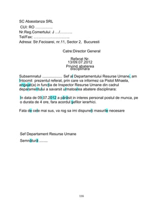 SC Abasstanza SRL
CUI: RO …………..
Nr.Reg.Comertului: J …/……….
Tel/Fax: ………………………..
Adresa: Str.Fecioarei, nr.11, Sector 2, Bucuresti
Catre:Director General
Referat Nr.
13/09.07.2012
Privind abaterea
disciplinara
Subsemnatul ................... Sef al Departamentului Resurse Umane, am
întocmit prezentul referat, prin care va informez ca Pistol Mihaela,
angajat(a) in funcţia de Inspector Resurse Umane din cadrul
deparamentului a savarsit urmatoarea abatere disciplinara:
In data de 09.07.2012 a părăsit in interes personal postul de munca, pe
o durata de 4 ore, fara acordul şefilor ierarhici.
Fata de cele mai sus, va rog sa imi dispuneţi masurile necesare
Sef Departament Resurse Umane
Semnătură ........
116
 