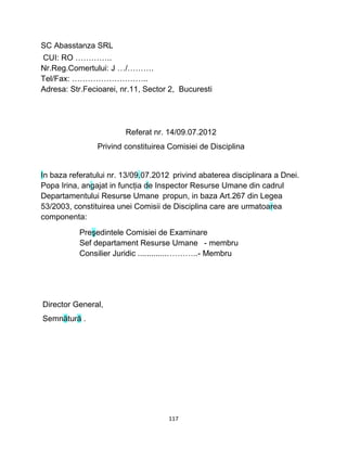 SC Abasstanza SRL
CUI: RO …………..
Nr.Reg.Comertului: J …/……….
Tel/Fax: ………………………..
Adresa: Str.Fecioarei, nr.11, Sector 2, Bucuresti
Referat nr. 14/09.07.2012
Privind constituirea Comisiei de Disciplina
In baza referatului nr. 13/09.07.2012 privind abaterea disciplinara a Dnei.
Popa Irina, angajat in funcţia de Inspector Resurse Umane din cadrul
Departamentului Resurse Umane propun, in baza Art.267 din Legea
53/2003, constituirea unei Comisii de Disciplina care are urmatoarea
componenta:
Preşedintele Comisiei de Examinare
Sef departament Resurse Umane - membru
Consilier Juridic ..............………..- Membru
Director General,
Semnătură .
117
 