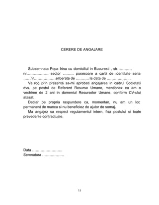 CERERE DE ANGAJARE
Subsemnata Popa Irina cu domiciliul in Bucuresti , str…………
nr……………… sector ……… posesoare a cartii de identitate seria
……nr………………eliberata de ……….. la data de ……………… .
Va rog prin prezenta sa-mi aprobati angajarea in cadrul Societatii
dvs. pe postul de Referent Resurse Umane, mentionez ca am o
vechime de 2 ani in domeniul Resurselor Umane, conform CV-ului
atasat.
Declar pe propria raspundere ca, momentan, nu am un loc
permanent de munca si nu beneficiez de ajutor de somaj.
Ma angajez sa respect regulamentul intern, fisa postului si toate
prevederile contractuale.
Data …………………….
Semnatura ………………
11
 